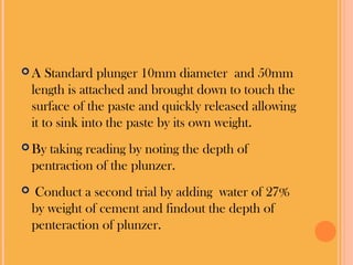  A Standard plunger 10mm diameter and 50mm
length is attached and brought down to touch the
surface of the paste and quickly released allowing
it to sink into the paste by its own weight.
By taking reading by noting the depth of
pentraction of the plunzer.
Conduct a second trial by adding water of 27%
by weight of cement and findout the depth of
penteraction of plunzer.