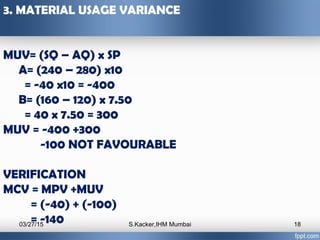 3. MATERIAL USAGE VARIANCE
MUV= (SQ – AQ) x SP
A= (240 – 280) x10
= -40 x10 = -400
B= (160 – 120) x 7.50
= 40 x 7.50 = 300...