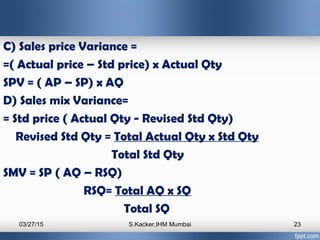 C) Sales price Variance =
=( Actual price – Std price) x Actual Qty
SPV = ( AP – SP) x AQ
D) Sales mix Variance=
= Std pri...