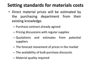 Setting standards for materials costs 
• Direct material prices will be estimated by 
the purchasing department from their 
existing knowledge. 
– Purchase contract already agreed 
– Pricing discussions with regular supplies 
– Quotations and estimates from potential 
suppliers 
– The forecast movement of prices in the market 
– The availability of bulk purchase discounts 
– Material quality required 
 