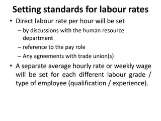 Setting standards for labour rates 
• Direct labour rate per hour will be set 
– by discussions with the human resource 
department 
– reference to the pay role 
– Any agreements with trade union(s) 
• A separate average hourly rate or weekly wage 
will be set for each different labour grade / 
type of employee (qualification / experience). 
 