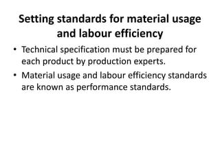 Setting standards for material usage 
and labour efficiency 
• Technical specification must be prepared for 
each product by production experts. 
• Material usage and labour efficiency standards 
are known as performance standards. 
 