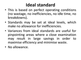 Ideal standard 
• This is based on perfect operating conditions 
(no wastage, no inefficiencies, no idle time, no 
breakdowns). 
• Standards may be set at ideal levels, which 
make no allowance for inefficiencies. 
• Variances from ideal standards are useful for 
pinpointing areas where a close examination 
may result in large savings in order to 
maximise efficiency and minimise waste. 
• No allowance. 
 