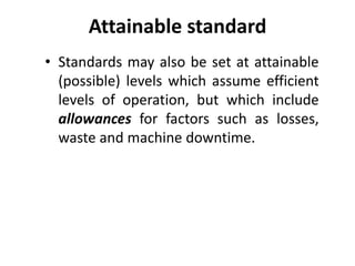Attainable standard 
• Standards may also be set at attainable 
(possible) levels which assume efficient 
levels of operation, but which include 
allowances for factors such as losses, 
waste and machine downtime. 
 