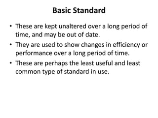 Basic Standard 
• These are kept unaltered over a long period of 
time, and may be out of date. 
• They are used to show changes in efficiency or 
performance over a long period of time. 
• These are perhaps the least useful and least 
common type of standard in use. 
 