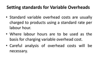 Setting standards for Variable Overheads 
• Standard variable overhead costs are usually 
charged to products using a standard rate per 
labour hour. 
• Where labour hours are to be used as the 
basis for charging variable overhead cost. 
• Careful analysis of overhead costs will be 
necessary. 
 
