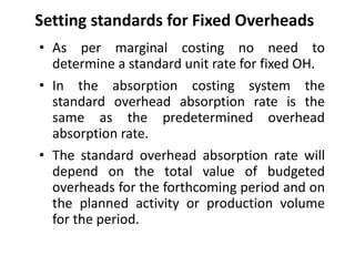 Setting standards for Fixed Overheads 
• As per marginal costing no need to 
determine a standard unit rate for fixed OH. 
• In the absorption costing system the 
standard overhead absorption rate is the 
same as the predetermined overhead 
absorption rate. 
• The standard overhead absorption rate will 
depend on the total value of budgeted 
overheads for the forthcoming period and on 
the planned activity or production volume 
for the period. 
 