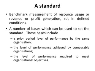 A standard 
• Benchmark measurement of resource usage or 
revenue or profit generation, set in defined 
conditions. 
• A number of bases which can be used to set the 
standard. These bases include 
– a prior period level of performance by the same 
organisation; 
– the level of performance achieved by comparable 
organisations; 
– the level of performance required to meet 
organisational objectives. 
 
