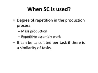 When SC is used? 
• Degree of repetition in the production 
process. 
– Mass production 
– Repetitive assembly work 
• It can be calculated per task if there is 
a similarity of tasks. 
 