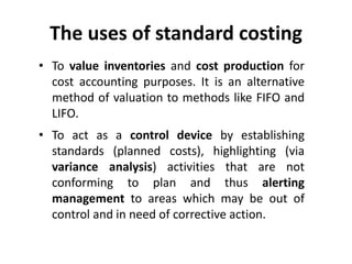 The uses of standard costing 
• To value inventories and cost production for 
cost accounting purposes. It is an alternative 
method of valuation to methods like FIFO and 
LIFO. 
• To act as a control device by establishing 
standards (planned costs), highlighting (via 
variance analysis) activities that are not 
conforming to plan and thus alerting 
management to areas which may be out of 
control and in need of corrective action. 
 