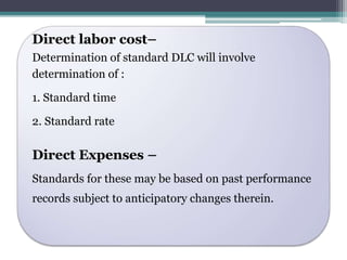 Direct labor cost– 
Determination of standard DLC will involve 
determination of : 
1. Standard time 
2. Standard rate 
Direct Expenses – 
Standards for these may be based on past performance 
records subject to anticipatory changes therein. 
 