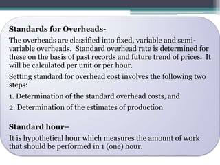 Standards for Overheads- 
The overheads are classified into fixed, variable and semi-variable 
overheads. Standard overhead rate is determined for 
these on the basis of past records and future trend of prices. It 
will be calculated per unit or per hour. 
Setting standard for overhead cost involves the following two 
steps: 
1. Determination of the standard overhead costs, and 
2. Determination of the estimates of production 
Standard hour– 
It is hypothetical hour which measures the amount of work 
that should be performed in 1 (one) hour. 
 