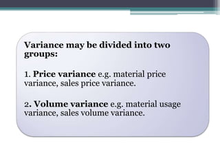 Variance may be divided into two 
groups: 
1. Price variance e.g. material price 
variance, sales price variance. 
2. Volume variance e.g. material usage 
variance, sales volume variance. 
 
