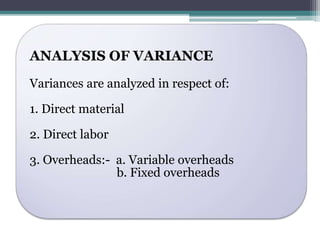 ANALYSIS OF VARIANCE 
Variances are analyzed in respect of: 
1. Direct material 
2. Direct labor 
3. Overheads:- a. Variable overheads 
b. Fixed overheads 
 