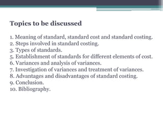 Topics to be discussed 
1. Meaning of standard, standard cost and standard costing. 
2. Steps involved in standard costing. 
3. Types of standards. 
5. Establishment of standards for different elements of cost. 
6. Variances and analysis of variances. 
7. Investigation of variances and treatment of variances. 
8. Advantages and disadvantages of standard costing. 
9. Conclusion. 
10. Bibliography. 
 