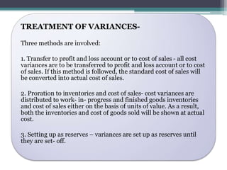 TREATMENT OF VARIANCES-Three 
methods are involved: 
1. Transfer to profit and loss account or to cost of sales - all cost 
variances are to be transferred to profit and loss account or to cost 
of sales. If this method is followed, the standard cost of sales will 
be converted into actual cost of sales. 
2. Proration to inventories and cost of sales- cost variances are 
distributed to work- in- progress and finished goods inventories 
and cost of sales either on the basis of units of value. As a result, 
both the inventories and cost of goods sold will be shown at actual 
cost. 
3. Setting up as reserves – variances are set up as reserves until 
they are set- off. 
 