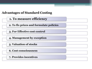Advantages of Standard Costing 
1. To measure efficiency 
2. To fix prices and formulate policies 
3. For Effective cost control 
4. Management by exception 
5. Valuation of stocks 
6. Cost consciousness 
7. Provides incentives 
 
