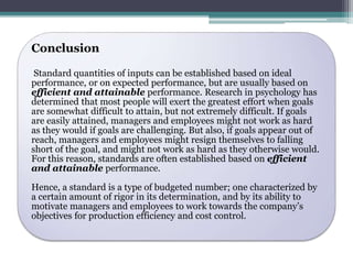 Conclusion 
Standard quantities of inputs can be established based on ideal 
performance, or on expected performance, but are usually based on 
efficient and attainable performance. Research in psychology has 
determined that most people will exert the greatest effort when goals 
are somewhat difficult to attain, but not extremely difficult. If goals 
are easily attained, managers and employees might not work as hard 
as they would if goals are challenging. But also, if goals appear out of 
reach, managers and employees might resign themselves to falling 
short of the goal, and might not work as hard as they otherwise would. 
For this reason, standards are often established based on efficient 
and attainable performance. 
Hence, a standard is a type of budgeted number; one characterized by 
a certain amount of rigor in its determination, and by its ability to 
motivate managers and employees to work towards the company’s 
objectives for production efficiency and cost control. 
 