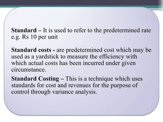 Standard – It is used to refer to the predetermined rate 
e.g. Rs 10 per unit 
Standard costs - are predetermined cost which may be 
used as a yardstick to measure the efficiency with 
which actual costs has been incurred under given 
circumstance. 
Standard Costing – This is a technique which uses 
standards for cost and revenues for the purpose of 
control through variance analysis. 
 