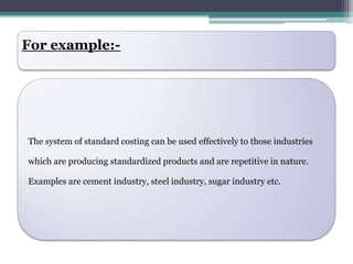 For example:- 
The system of standard costing can be used effectively to those industries 
which are producing standardized products and are repetitive in nature. 
Examples are cement industry, steel industry, sugar industry etc. 
 