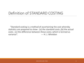 Definition of STANDARD COSTING
“Standard costing is a method of ascertaining the cost whereby
statistics are prepared to show : (a) the standard costs ;(b) the actual
costs ; (c) the difference between these costs; which is termed as
variance”. --- H. J. Wheldon
5NEHA YADAV (ASST. PROF)
 