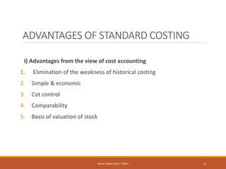 ADVANTAGES OF STANDARD COSTING
I) Advantages from the view of cost accounting
1. Elimination of the weakness of historical costing
2. Simple & economic
3. Cot control
4. Comparability
5. Basis of valuation of stock
9NEHA YADAV (ASST. PROF)
 