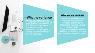 • What is variance
• Variance analysis is the
quantitative investigation of
the difference between
actual and planned
behavior. This analysis is
used to maintain control
over a business.
Why we do variance
variance analysis helps
maintain control over a
project's expenses by
monitoring planned versus
actual costs.
Effective variance analysis
can help a company to move
your company toward success.
 
