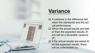  A variance is the difference bet
ween the standards and the act
ual performance
 When the actual results are bett
er than the expected results, th
ere will be a favorable variance
(F)
 If the actual results are worse th
an the expected results, there
will be unfavorable (u).
Variance
 