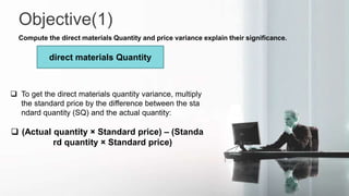 Objective(1)
Compute the direct materials Quantity and price variance explain their significance.
direct materials Quantity
 To get the direct materials quantity variance, multiply
the standard price by the difference between the sta
ndard quantity (SQ) and the actual quantity:
 (Actual quantity × Standard price) – (Standa
rd quantity × Standard price)
 