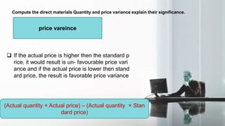 Compute the direct materials Quantity and price variance explain their significance.
price vareince
 If the actual price is higher then the standard p
rice, it would result is un- favourable price vari
ance and if the actual price is lower then stand
ard price, the result is favorable price variance
(Actual quantity × Actual price) – (Actual quantity × Stan
dard price)
 