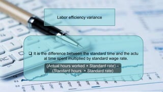 Labor efficiency variance
 It is the difference between the standard time and the actu
al time spent multiplied by standard wage rate.
(Actual hours worked × Standard rate) –
(Standard hours × Standard rate)
 