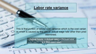 Labor rate variance
This is that portion of labour cost variance which is the cost varian
ce which is caused by the use of actual wage rate other then pred
etermined.
(Actual hours × Actual rate) – (Actual hour
s × Standard rate)
 