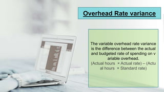 Overhead Rate variance
The variable overhead rate variance
is the difference between the actual
and budgeted rate of spending on v
ariable overhead.
(Actual hours × Actual rate) – (Actu
al hours × Standard rate)
 