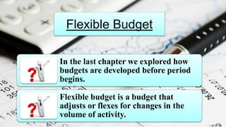 Flexible Budget
In the last chapter we explored how
budgets are developed before period
begins.
Flexible budget is a budget that
adjusts or flexes for changes in the
volume of activity.
 