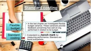 Standard costing
Flexible
budget
• In the last chapter we investigated flexible
budget variance. These variances provide
feedback concerning how well an org.
performed in relation to its budget.
Standard
costing
• A standard is a bench mark for
measuring performance. Standard are
found everywhere.
 