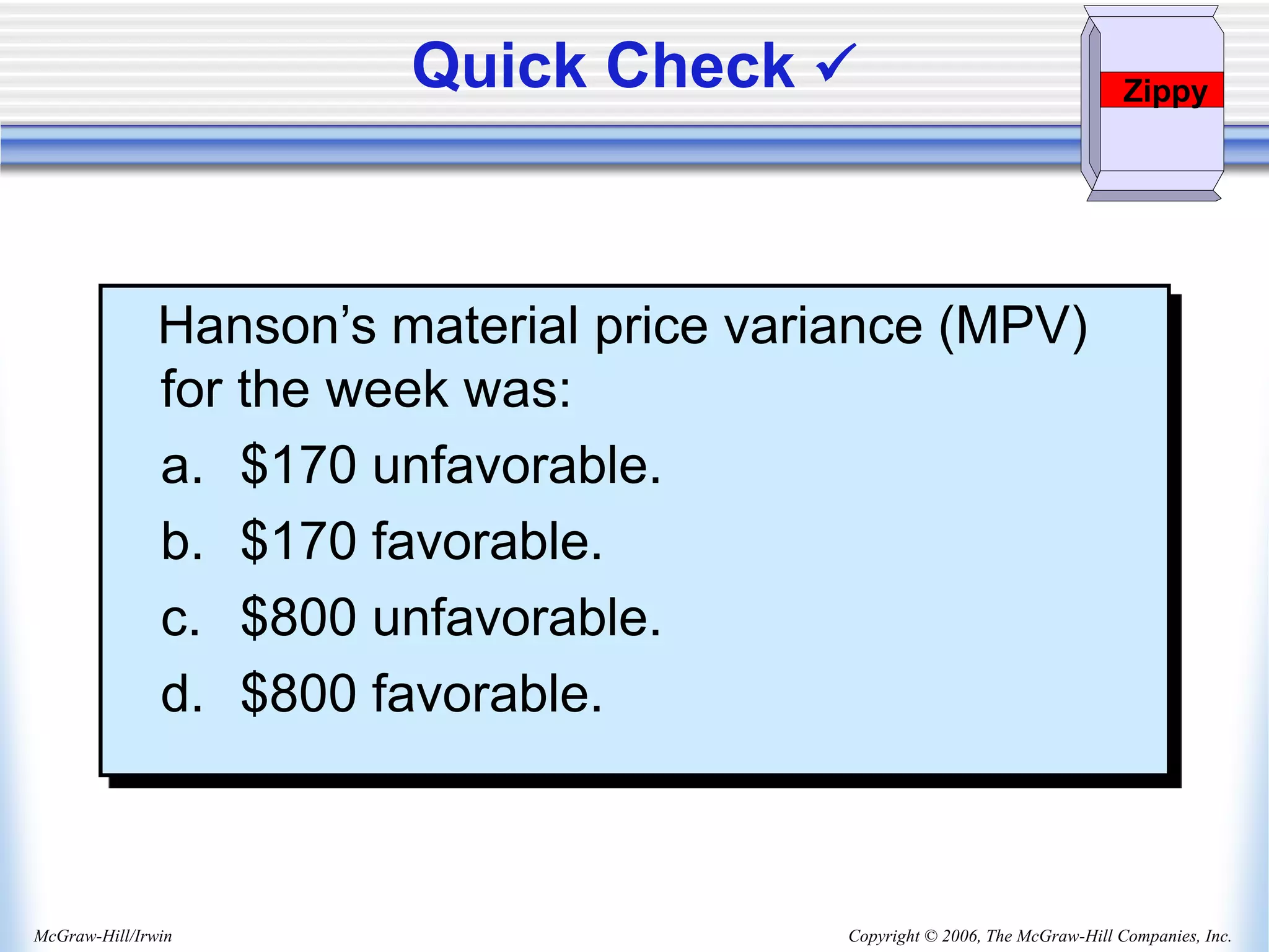 Copyright © 2006, The McGraw-Hill Companies, Inc.
McGraw-Hill/Irwin
Quick Check  Zippy
Hanson’s material price variance (MPV)
for the week was:
a. $170 unfavorable.
b. $170 favorable.
c. $800 unfavorable.
d. $800 favorable.
 
