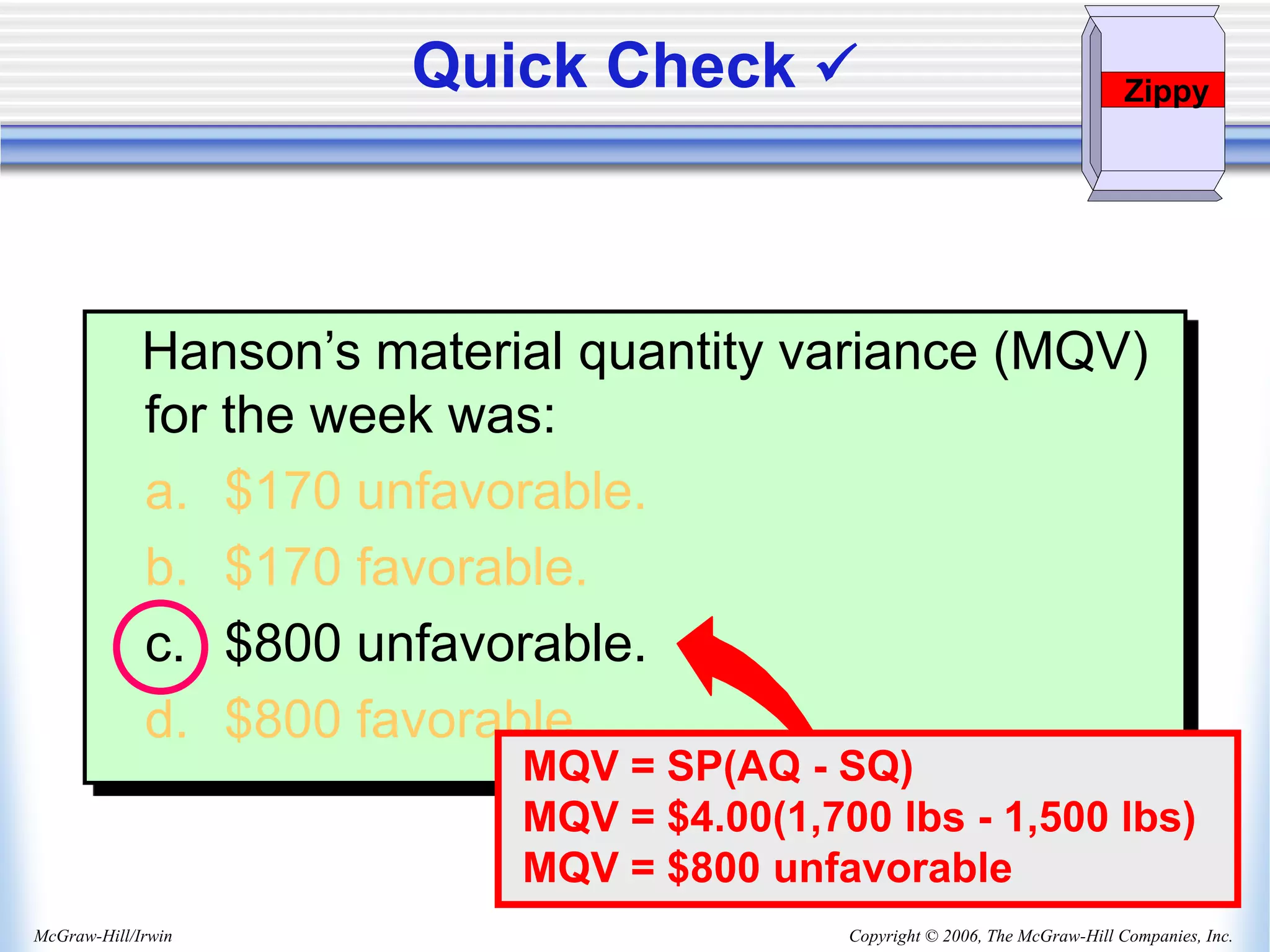 Copyright © 2006, The McGraw-Hill Companies, Inc.
McGraw-Hill/Irwin
Hanson’s material quantity variance (MQV)
for the week was:
a. $170 unfavorable.
b. $170 favorable.
c. $800 unfavorable.
d. $800 favorable.
MQV = SP(AQ - SQ)
MQV = $4.00(1,700 lbs - 1,500 lbs)
MQV = $800 unfavorable
Quick Check  Zippy
 