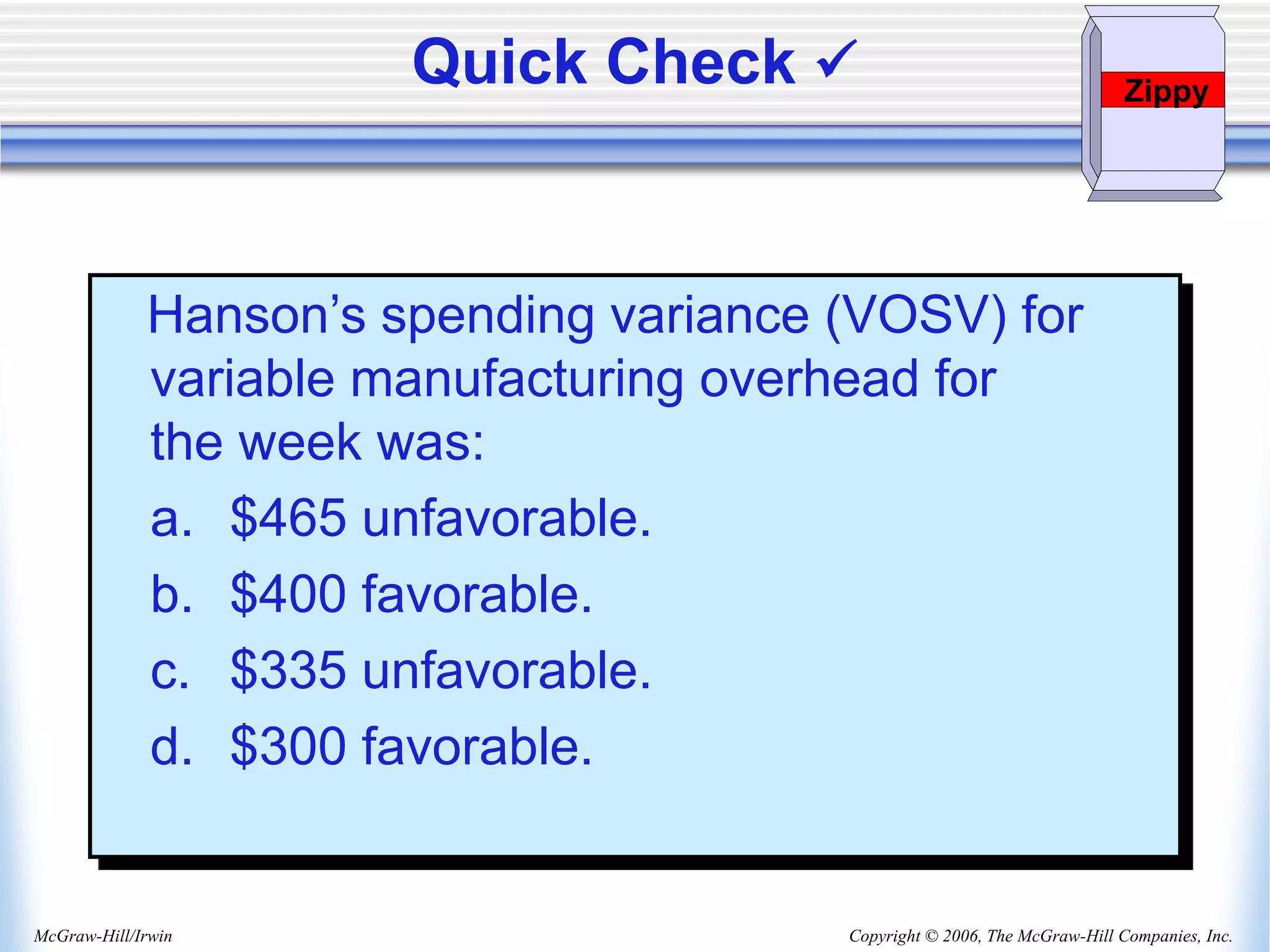 Copyright © 2006, The McGraw-Hill Companies, Inc.
McGraw-Hill/Irwin
Hanson’s spending variance (VOSV) for
variable manufacturing overhead for
the week was:
a. $465 unfavorable.
b. $400 favorable.
c. $335 unfavorable.
d. $300 favorable.
Quick Check  Zippy
 