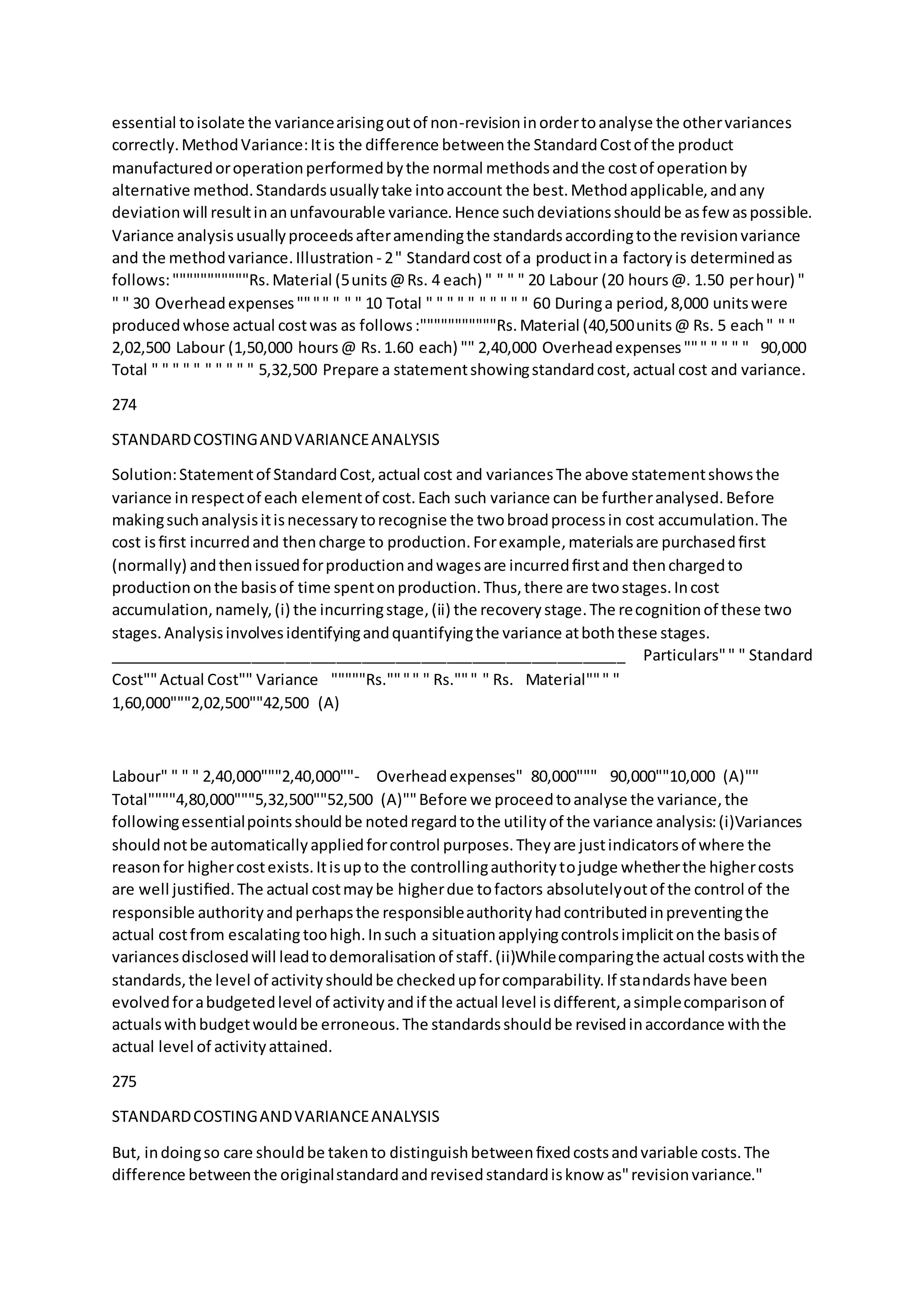 essential toisolate the variancearisingoutof non-revisioninordertoanalyse the othervariances
correctly.MethodVariance:Itis the difference betweenthe StandardCostof the product
manufacturedoroperationperformedbythe normal methodsandthe costof operationby
alternative method.Standardsusuallytake intoaccount the best.Methodapplicable,andany
deviationwill resultinanunfavourable variance.Hence suchdeviationsshouldbe asfew aspossible.
Variance analysisusuallyproceedsafteramendingthe standardsaccordingtothe revisionvariance
and the methodvariance.Illustration - 2" Standardcost of a productina factoryis determinedas
follows:"""""""""""Rs.Material (5units@Rs. 4 each) " " " " 20 Labour (20 hours@. 1.50 perhour) "
" " 30 Overheadexpenses"""" " " " 10 Total " " " " " " " " " " 60 Duringa period,8,000 unitswere
producedwhose actual costwas as follows:"""""""""""Rs.Material (40,500units@ Rs. 5 each" " "
2,02,500 Labour (1,50,000 hours@ Rs.1.60 each) "" 2,40,000 Overheadexpenses""" " " " " 90,000
Total " " " " " " " " " " 5,32,500 Prepare a statementshowingstandardcost,actual cost and variance.
274
STANDARDCOSTINGANDVARIANCEANALYSIS
Solution:Statementof StandardCost,actual cost and variancesThe above statementshowsthe
variance inrespectof each elementof cost.Each such variance can be furtheranalysed.Before
makingsuchanalysisitisnecessarytorecognise the twobroadprocessin cost accumulation.The
cost isﬁrst incurredand thencharge to production.Forexample,materialsare purchasedﬁrst
(normally) andthenissuedforproductionandwagesare incurredﬁrstand thenchargedto
productiononthe basisof time spentonproduction.Thus,there are twostages.Incost
accumulation,namely,(i) the incurringstage,(ii) the recoverystage.The recognitionof these two
stages.Analysisinvolvesidentifyingandquantifyingthe variance atboththese stages.
_____________________________________________________________  Particulars"" " Standard
Cost""Actual Cost"" Variance  """""Rs."""" " Rs.""" " Rs.  Material""" "
1,60,000"""2,02,500""42,500 (A) 
 
Labour" " " " 2,40,000"""2,40,000""-  Overheadexpenses" 80,000""" 90,000""10,000 (A)""  
Total""""4,80,000"""5,32,500""52,500 (A)""Before we proceedtoanalyse the variance,the
followingessentialpointsshouldbe notedregardtothe utilityof the variance analysis:(i)Variances
shouldnotbe automaticallyappliedforcontrol purposes.Theyare justindicatorsof where the
reasonfor highercostexists.Itisupto the controllingauthoritytojudge whetherthe highercosts
are well justiﬁed.The actual costmaybe higherdue tofactors absolutelyoutof the control of the
responsible authorityandperhapsthe responsibleauthorityhadcontributedinpreventingthe
actual costfrom escalating toohigh.Insuch a situationapplyingcontrolsimplicitonthe basisof
variancesdisclosedwill leadtodemoralisationof staff.(ii)Whilecomparingthe actual costswiththe
standards,the level of activityshouldbe checkedupforcomparability.If standardshave been
evolvedforabudgetedlevel of activityandif the actual level isdifferent,asimplecomparisonof
actualswithbudgetwouldbe erroneous.The standardsshouldbe revisedinaccordance withthe
actual level of activityattained.
275
STANDARDCOSTINGANDVARIANCEANALYSIS
But, indoingso care shouldbe takento distinguishbetweenﬁxedcostsandvariable costs.The
difference betweenthe originalstandardandrevisedstandardisknow as"revisionvariance."
 