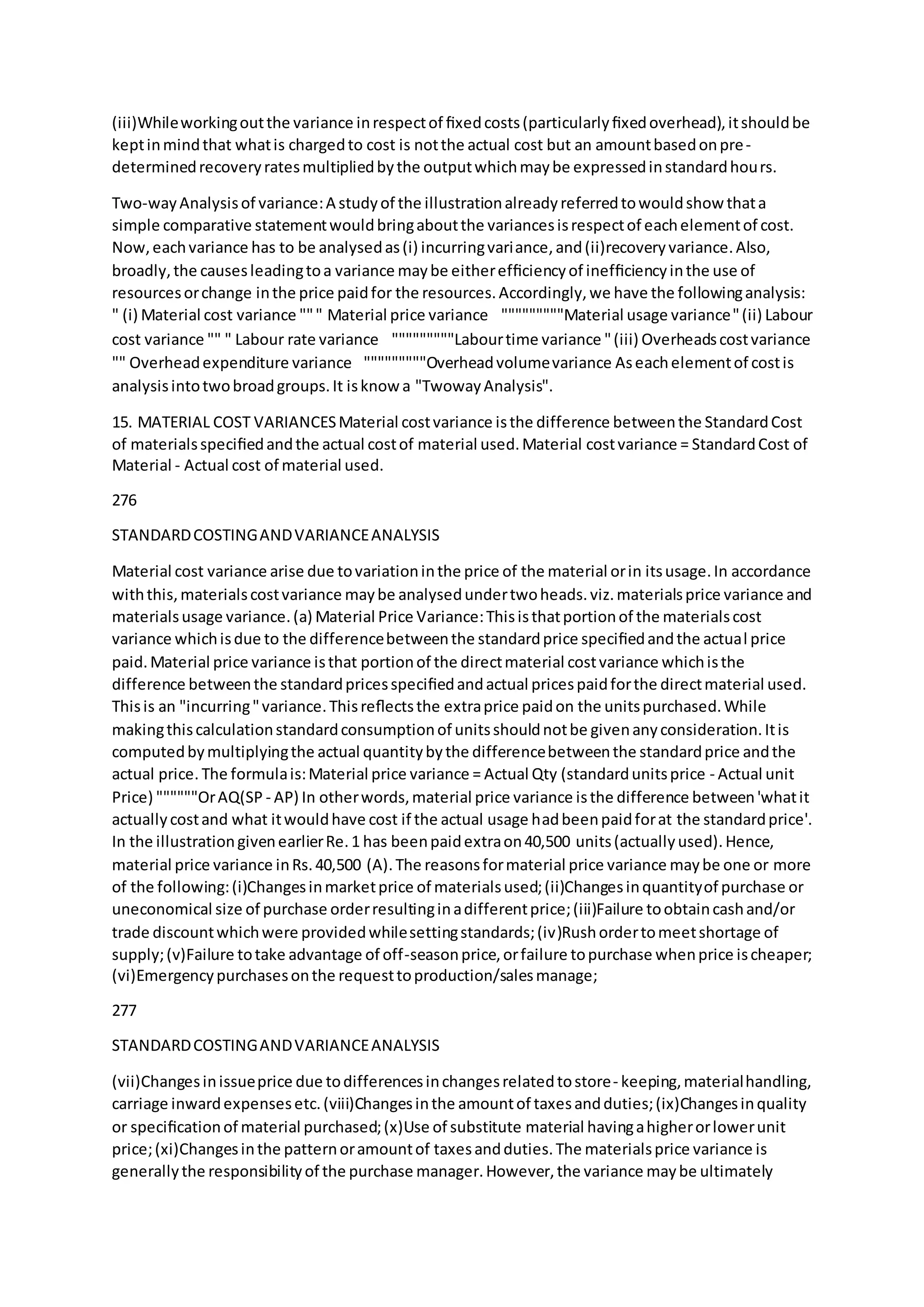 (iii)Whileworkingoutthe variance inrespectof ﬁxedcosts(particularlyﬁxedoverhead),itshouldbe
keptinmindthat whatis chargedto cost is notthe actual cost but an amountbasedonpre-
determinedrecoveryratesmultipliedbythe outputwhichmaybe expressedinstandardhours.
Two-wayAnalysisof variance:A studyof the illustrationalreadyreferredtowouldshow thata
simple comparative statementwouldbringaboutthe variancesisrespectof eachelementof cost.
Now,eachvariance has to be analysedas(i) incurringvariance,and(ii)recoveryvariance.Also,
broadly,the causesleadingtoa variance maybe eitherefﬁciencyof inefﬁciencyinthe use of
resourcesorchange inthe price paidfor the resources.Accordingly,we have the followinganalysis:
" (i) Material cost variance """ Material price variance  """""""""Material usage variance"(ii) Labour
cost variance "" " Labour rate variance  """""""""Labourtime variance "(iii) Overheadscostvariance
"" Overheadexpenditure variance  """""""""Overheadvolumevariance Aseachelementof costis
analysisintotwobroadgroups.It isknow a "TwowayAnalysis".
15. MATERIAL COST VARIANCESMaterial costvariance isthe difference betweenthe StandardCost
of materialsspeciﬁedandthe actual costof material used.Material costvariance = StandardCost of
Material - Actual cost of material used.
276
STANDARDCOSTINGANDVARIANCEANALYSIS
Material cost variance arise due tovariationinthe price of the material orin itsusage.In accordance
withthis,materialscostvariance maybe analysedundertwoheads.viz.materialsprice variance and
materialsusage variance.(a) Material Price Variance:Thisisthatportionof the materialscost
variance whichisdue to the differencebetweenthe standardprice speciﬁedandthe actual price
paid.Material price variance isthat portionof the directmaterial costvariance whichisthe
difference betweenthe standardpricesspeciﬁedandactual pricespaidforthe directmaterial used.
Thisis an "incurring"variance.Thisreﬂectsthe extraprice paidon the unitspurchased.While
makingthiscalculationstandardconsumptionof unitsshouldnotbe givenanyconsideration.Itis
computedbymultiplyingthe actual quantitybythe differencebetweenthe standardprice andthe
actual price. The formulais:Material price variance = Actual Qty (standardunitsprice - Actual unit
Price) """"""OrAQ(SP - AP) In otherwords,material price variance isthe difference between'whatit
actuallycostand what itwouldhave cost if the actual usage hadbeenpaidforat the standardprice'.
In the illustrationgivenearlierRe.1 has beenpaidextraon40,500 units(actuallyused).Hence,
material price variance inRs.40,500 (A).The reasonsformaterial price variance maybe one or more
of the following:(i)Changesinmarketprice of materialsused;(ii)Changesinquantityof purchase or
uneconomical size of purchase orderresultinginadifferentprice;(iii)Failure toobtaincashand/or
trade discountwhichwere providedwhilesettingstandards;(iv)Rushordertomeetshortage of
supply;(v)Failure totake advantage of off-seasonprice,orfailure topurchase whenprice ischeaper;
(vi)Emergencypurchasesonthe requesttoproduction/salesmanage;
277
STANDARDCOSTINGANDVARIANCEANALYSIS
(vii)Changesinissueprice due todifferencesinchangesrelatedtostore- keeping,materialhandling,
carriage inwardexpensesetc.(viii)Changesinthe amountof taxesandduties;(ix)Changesinquality
or speciﬁcationof material purchased;(x)Use of substitute material havingahigherorlowerunit
price;(xi)Changesinthe patternoramountof taxesandduties.The materialsprice variance is
generallythe responsibilityof the purchase manager.However,the variance maybe ultimately
 