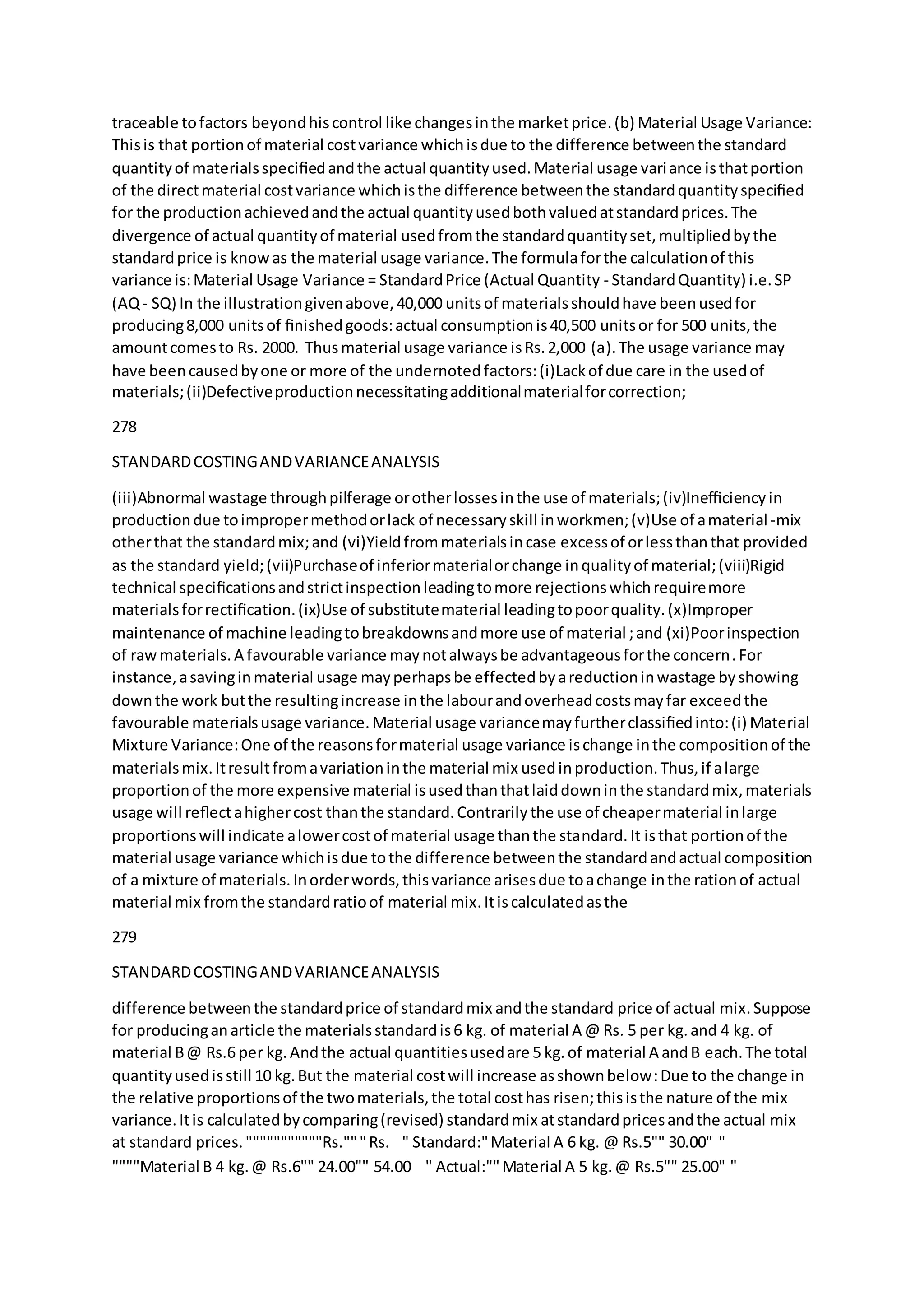 traceable tofactors beyondhiscontrol like changesinthe marketprice.(b) Material Usage Variance:
Thisis that portionof material costvariance whichisdue to the difference betweenthe standard
quantityof materialsspeciﬁedandthe actual quantityused.Material usage variance isthatportion
of the directmaterial costvariance whichisthe difference betweenthe standardquantityspeciﬁed
for the productionachievedandthe actual quantityusedbothvaluedatstandardprices.The
divergence of actual quantityof material usedfromthe standardquantityset,multipliedbythe
standardprice is knowas the material usage variance.The formulaforthe calculationof this
variance is:Material Usage Variance = StandardPrice (Actual Quantity - StandardQuantity) i.e.SP
(AQ- SQ) In the illustrationgivenabove,40,000 unitsof materialsshouldhave beenusedfor
producing8,000 unitsof ﬁnishedgoods:actual consumptionis40,500 unitsor for 500 units,the
amountcomesto Rs. 2000. Thusmaterial usage variance isRs.2,000 (a).The usage variance may
have beencausedbyone or more of the undernotedfactors:(i)Lackof due care in the usedof
materials;(ii)Defectiveproductionnecessitatingadditionalmaterialforcorrection;
278
STANDARDCOSTINGANDVARIANCEANALYSIS
(iii)Abnormal wastage throughpilferage orotherlossesinthe use of materials;(iv)Inefﬁciencyin
productiondue toimpropermethodorlack of necessaryskill inworkmen;(v)Use of amaterial-mix
otherthat the standardmix;and (vi)Yieldfrommaterialsincase excessof orlessthanthat provided
as the standard yield;(vii)Purchaseof inferiormaterialorchange inqualityof material;(viii)Rigid
technical speciﬁcationsandstrictinspectionleadingtomore rejectionswhichrequiremore
materialsforrectiﬁcation.(ix)Use of substitutematerial leadingtopoorquality.(x)Improper
maintenance of machine leadingtobreakdownsandmore use of material ;and (xi)Poorinspection
of rawmaterials.A favourable variance maynotalwaysbe advantageousforthe concern.For
instance,asavinginmaterial usage mayperhapsbe effectedbyareductioninwastage byshowing
downthe work butthe resultingincrease inthe labourandoverheadcostsmayfar exceedthe
favourable materialsusage variance.Material usage variancemayfurtherclassiﬁedinto:(i) Material
Mixture Variance:One of the reasonsformaterial usage variance ischange inthe compositionof the
materialsmix.Itresultfromavariationinthe material mix usedinproduction.Thus,if alarge
proportionof the more expensive material isusedthanthatlaiddowninthe standardmix,materials
usage will reﬂectahighercost thanthe standard.Contrarilythe use of cheapermaterial inlarge
proportionswill indicate alowercostof material usage thanthe standard.It isthat portionof the
material usage variance whichisdue tothe difference betweenthe standardandactual composition
of a mixture of materials.Inorderwords,thisvariance arisesdue toachange inthe rationof actual
material mix fromthe standardratioof material mix.Itiscalculatedasthe
279
STANDARDCOSTINGANDVARIANCEANALYSIS
difference betweenthe standardprice of standardmix andthe standard price of actual mix.Suppose
for producinganarticle the materialsstandardis6 kg. of material A @ Rs. 5 per kg.and 4 kg. of
material B@ Rs.6 per kg.Andthe actual quantitiesusedare 5 kg.of material A andB each.The total
quantityusedisstill 10 kg.But the material costwill increase asshownbelow:Due to the change in
the relative proportionsof the twomaterials,the total costhas risen;thisisthe nature of the mix
variance.Itis calculatedbycomparing(revised) standardmix atstandardpricesandthe actual mix
at standard prices."""""""""""Rs."""Rs.  " Standard:"Material A 6 kg. @ Rs.5"" 30.00" "  
""""Material B 4 kg.@ Rs.6"" 24.00"" 54.00  " Actual:""Material A 5 kg.@ Rs.5"" 25.00" "  
 