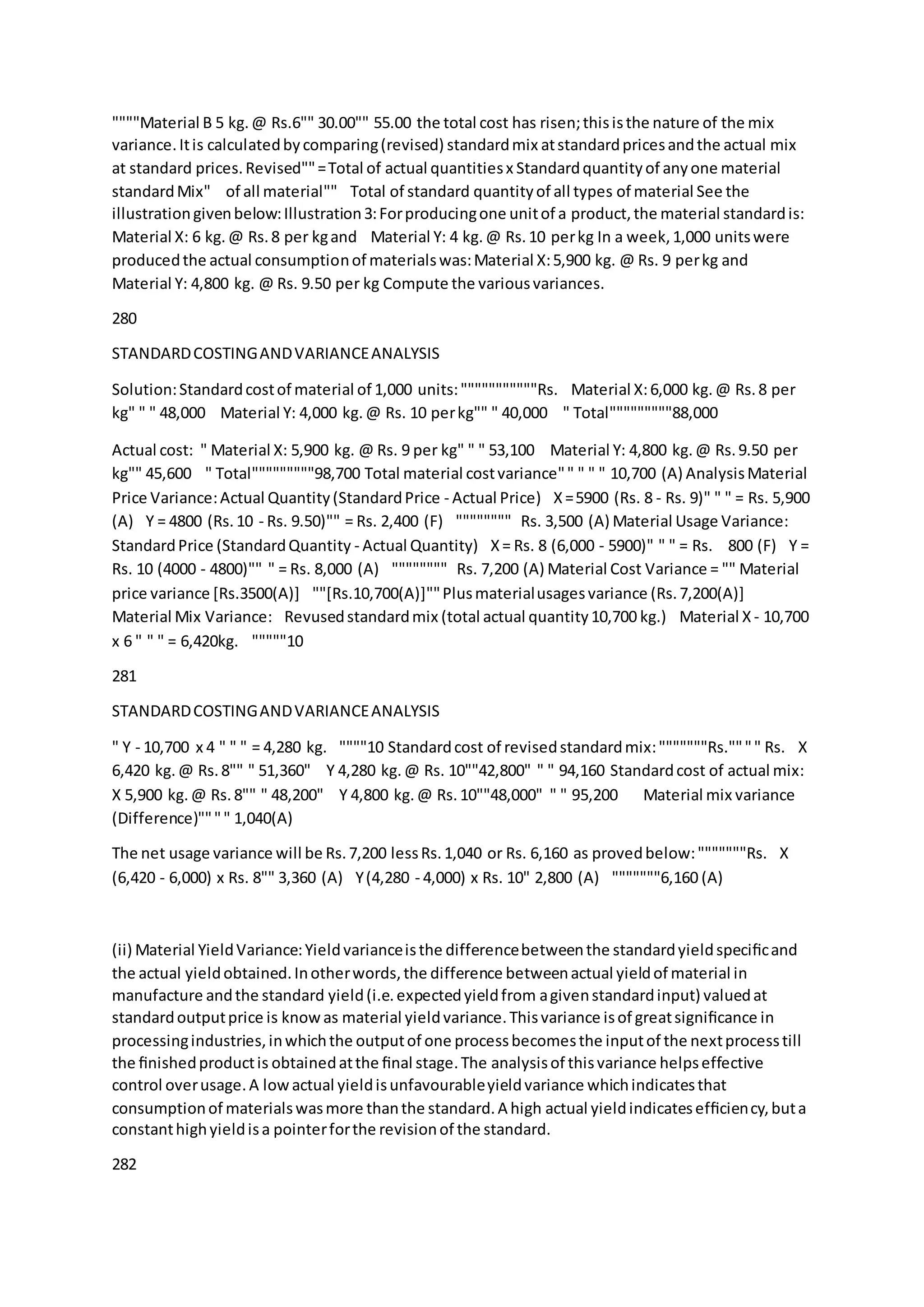 """"Material B 5 kg.@ Rs.6"" 30.00"" 55.00 the total cost has risen;thisisthe nature of the mix
variance.Itis calculatedbycomparing(revised) standardmix atstandardpricesandthe actual mix
at standard prices.Revised""=Total of actual quantitiesx Standardquantityof anyone material 
standardMix" of all material"" Total of standard quantityof all types of material See the
illustrationgivenbelow:Illustration3:Forproducingone unitof a product,the material standardis:
Material X: 6 kg.@ Rs.8 per kgand  Material Y: 4 kg.@ Rs.10 perkg In a week,1,000 unitswere
producedthe actual consumptionof materialswas:Material X:5,900 kg. @ Rs. 9 perkg and 
Material Y: 4,800 kg. @ Rs. 9.50 per kg Compute the variousvariances.
280
STANDARDCOSTINGANDVARIANCEANALYSIS
Solution:Standardcostof material of 1,000 units:"""""""""""Rs.  Material X:6,000 kg.@ Rs.8 per
kg" " " 48,000  Material Y: 4,000 kg.@ Rs. 10 perkg"" " 40,000  " Total"""""""""88,000
Actual cost: " Material X: 5,900 kg. @ Rs. 9 per kg" " " 53,100  Material Y: 4,800 kg.@ Rs.9.50 per
kg"" 45,600  " Total"""""""""98,700 Total material costvariance"" " " " 10,700 (A) AnalysisMaterial
Price Variance:Actual Quantity(StandardPrice - Actual Price)  X=5900 (Rs. 8 - Rs. 9)" " " = Rs. 5,900
(A)  Y = 4800 (Rs.10 - Rs. 9.50)"" = Rs. 2,400 (F)  """""""" Rs. 3,500 (A) Material Usage Variance:
StandardPrice (StandardQuantity - Actual Quantity)  X= Rs. 8 (6,000 - 5900)" " " = Rs. 800 (F)  Y =
Rs. 10 (4000 - 4800)"" " = Rs. 8,000 (A)  """""""" Rs. 7,200 (A) Material Cost Variance = "" Material
price variance [Rs.3500(A)]  ""[Rs.10,700(A)]""Plusmaterialusagesvariance (Rs.7,200(A)] 
Material Mix Variance:  Revusedstandardmix (total actual quantity10,700 kg.)  Material X - 10,700
x 6 " " " = 6,420kg.  """""10
281
STANDARDCOSTINGANDVARIANCEANALYSIS
" Y - 10,700 x 4 " " " = 4,280 kg.  """"10 Standardcost of revisedstandardmix:"""""""Rs."""" Rs.  X
6,420 kg.@ Rs.8"" " 51,360"  Y 4,280 kg.@ Rs. 10""42,800" " " 94,160 Standardcost of actual mix:
X 5,900 kg.@ Rs.8"" " 48,200"  Y 4,800 kg.@ Rs.10""48,000" " " 95,200   Material mix variance
(Difference)"""" 1,040(A)
The net usage variance will be Rs.7,200 lessRs.1,040 or Rs. 6,160 as provedbelow:"""""""Rs. X
(6,420 - 6,000) x Rs. 8"" 3,360 (A)  Y(4,280 - 4,000) x Rs. 10" 2,800 (A)  """""""6,160 (A)
 
(ii) Material YieldVariance:Yieldvarianceisthe differencebetweenthe standardyieldspeciﬁcand
the actual yieldobtained.Inotherwords,the difference betweenactual yieldof material in
manufacture andthe standard yield(i.e.expectedyieldfrom agivenstandardinput) valuedat
standardoutputprice is knowas material yieldvariance.Thisvariance isof greatsigniﬁcance in
processingindustries,inwhichthe outputof one processbecomesthe inputof the nextprocesstill
the ﬁnishedproductis obtainedatthe ﬁnal stage.The analysisof thisvariance helpseffective
control overusage.A lowactual yieldisunfavourableyieldvariance whichindicatesthat
consumptionof materialswasmore thanthe standard.A high actual yieldindicatesefﬁciency,buta
constanthighyieldisa pointerforthe revisionof the standard.
282
 