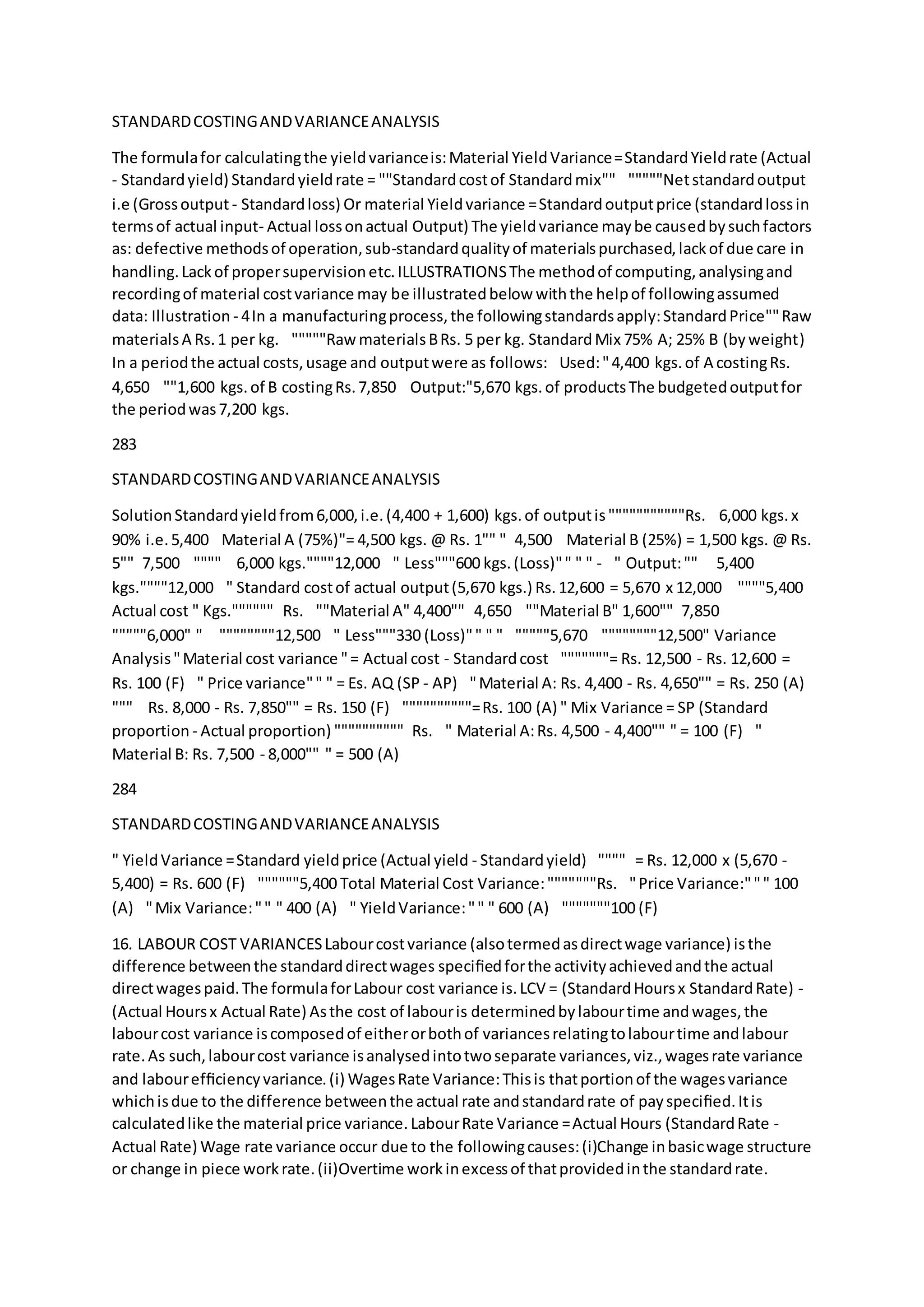 STANDARDCOSTINGANDVARIANCEANALYSIS
The formulafor calculatingthe yieldvarianceis:Material YieldVariance=StandardYieldrate (Actual
- Standardyield) Standardyieldrate = ""Standardcostof Standardmix""  """""Netstandardoutput
i.e (Grossoutput - Standardloss) Or material Yieldvariance =Standardoutputprice (standardlossin
termsof actual input- Actual lossonactual Output) The yieldvariance maybe causedbysuchfactors
as: defective methodsof operation,sub-standardqualityof materialspurchased,lackof due care in
handling.Lackof propersupervisionetc.ILLUSTRATIONSThe methodof computing,analysingand
recordingof material costvariance may be illustratedbelow withthe helpof followingassumed
data: Illustration - 4In a manufacturingprocess,the followingstandardsapply:StandardPrice""Raw
materialsA Rs.1 per kg.  """""RawmaterialsBRs. 5 per kg. StandardMix 75% A; 25% B (byweight) 
In a periodthe actual costs,usage and outputwere as follows: Used:"4,400 kgs.of A costingRs.
4,650  ""1,600 kgs.of B costingRs.7,850  Output:"5,670 kgs.of productsThe budgetedoutputfor
the periodwas7,200 kgs.
283
STANDARDCOSTINGANDVARIANCEANALYSIS
SolutionStandardyieldfrom6,000,i.e.(4,400 + 1,600) kgs.of outputis"""""""""""Rs.  6,000 kgs.x
90% i.e.5,400  Material A (75%)"= 4,500 kgs. @ Rs. 1"" " 4,500  Material B (25%) = 1,500 kgs. @ Rs.
5"" 7,500  """" 6,000 kgs.""""12,000  " Less"""600 kgs.(Loss)"" " " -  " Output:"" 5,400
kgs.""""12,000  " Standard costof actual output(5,670 kgs.) Rs.12,600 = 5,670 x 12,000  """"5,400
Actual cost " Kgs."""""" Rs.  ""Material A" 4,400"" 4,650  ""Material B" 1,600"" 7,850 
"""""6,000" "   """"""""12,500  " Less"""330 (Loss)"" " "  """""5,670  """"""""12,500" Variance
Analysis"Material cost variance "= Actual cost - Standardcost  """""""= Rs. 12,500 - Rs. 12,600 =
Rs. 100 (F)  " Price variance"" " = Es. AQ (SP - AP)  "Material A: Rs. 4,400 - Rs. 4,650"" = Rs. 250 (A) 
""" Rs. 8,000 - Rs. 7,850"" = Rs. 150 (F)  """"""""""=Rs. 100 (A) " Mix Variance = SP (Standard
proportion - Actual proportion) """""""""" Rs.  " Material A:Rs. 4,500 - 4,400"" " = 100 (F)  "
Material B: Rs. 7,500 - 8,000"" " = 500 (A)
284
STANDARDCOSTINGANDVARIANCEANALYSIS
" YieldVariance =Standard yieldprice (Actual yield - Standardyield) """" = Rs. 12,000 x (5,670 -
5,400) = Rs. 600 (F)  """"""5,400 Total Material Cost Variance:"""""""Rs.  "Price Variance:""" 100
(A)  "Mix Variance:"" " 400 (A)  " YieldVariance:"" " 600 (A)  """""""100 (F)
16. LABOUR COST VARIANCESLabourcostvariance (alsotermedasdirectwage variance) isthe
difference betweenthe standarddirectwages speciﬁedforthe activityachievedandthe actual
directwagespaid.The formulaforLabour cost variance is.LCV = (StandardHoursx StandardRate) -
(Actual Hoursx Actual Rate) Asthe cost of labouris determinedbylabourtime andwages,the
labourcost variance iscomposedof eitherorbothof variancesrelatingtolabourtime andlabour
rate.As such,labourcost variance isanalysedintotwoseparate variances,viz.,wagesrate variance
and labourefﬁciencyvariance.(i) WagesRate Variance:Thisis thatportionof the wagesvariance
whichisdue to the difference betweenthe actual rate andstandardrate of payspeciﬁed.Itis
calculatedlike the material price variance.LabourRate Variance =Actual Hours (StandardRate -
Actual Rate) Wage rate variance occur due to the followingcauses:(i)Change inbasicwage structure
or change in piece workrate.(ii)Overtime workinexcessof thatprovidedinthe standardrate.
 