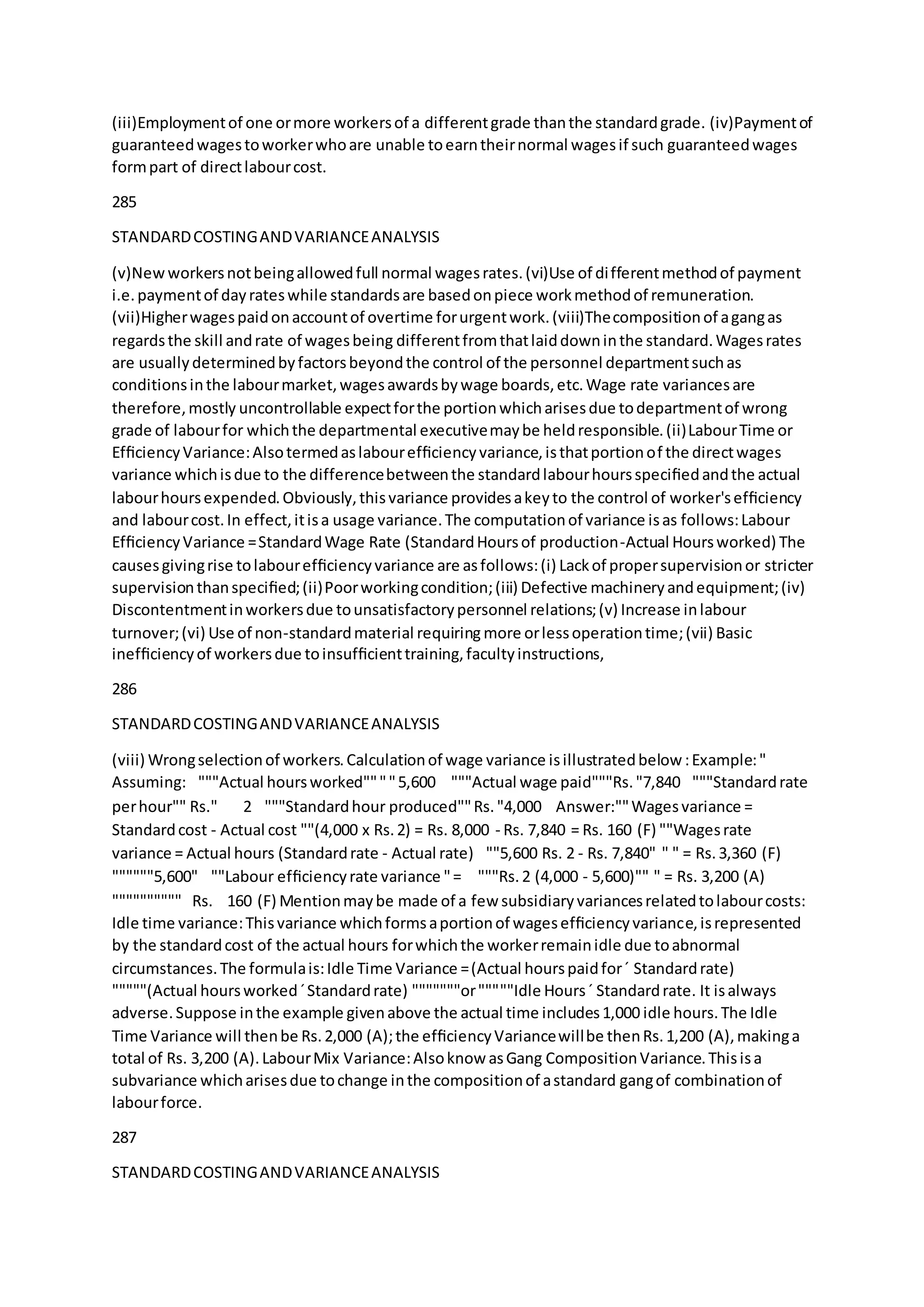 (iii)Employmentof one ormore workersof a differentgrade thanthe standardgrade. (iv)Paymentof
guaranteedwagestoworkerwhoare unable toearntheirnormal wagesif such guaranteedwages
formpart of directlabourcost.
285
STANDARDCOSTINGANDVARIANCEANALYSIS
(v)Newworkersnotbeingallowedfull normal wagesrates.(vi)Use of differentmethodof payment
i.e.paymentof dayrateswhile standardsare basedonpiece workmethodof remuneration.
(vii)Higherwagespaidonaccountof overtime forurgentwork.(viii)Thecompositionof agangas
regardsthe skill andrate of wagesbeing differentfromthatlaiddowninthe standard.Wagesrates
are usuallydeterminedbyfactorsbeyondthe control of the personnel departmentsuchas
conditionsinthe labourmarket,wagesawardsbywage boards,etc.Wage rate variancesare
therefore,mostly uncontrollable expectforthe portionwhicharisesdue todepartmentof wrong
grade of labourfor whichthe departmental executivemaybe heldresponsible.(ii)LabourTime or
EfﬁciencyVariance:Alsotermedaslabourefﬁciencyvariance,isthatportionof the directwages
variance whichisdue to the differencebetweenthe standardlabourhoursspeciﬁedandthe actual
labourhoursexpended.Obviously,thisvariance providesakeyto the control of worker'sefﬁciency
and labourcost.In effect,itisa usage variance.The computationof variance isas follows:Labour
EfﬁciencyVariance =StandardWage Rate (StandardHoursof production-Actual Hoursworked) The
causesgivingrise tolabourefﬁciencyvariance are asfollows:(i) Lackof propersupervisionor stricter
supervisionthanspeciﬁed;(ii)Poorworkingcondition;(iii) Defective machineryandequipment;(iv)
Discontentmentinworkersdue tounsatisfactorypersonnel relations;(v) Increase inlabour
turnover;(vi) Use of non-standardmaterial requiring more orlessoperationtime;(vii) Basic
inefﬁciencyof workersdue toinsufﬁcienttraining,facultyinstructions,
286
STANDARDCOSTINGANDVARIANCEANALYSIS
(viii) Wrongselectionof workers.Calculationof wage variance isillustratedbelow :Example:"
Assuming:  """Actual hoursworked""""5,600  """Actual wage paid"""Rs."7,840  """Standardrate
perhour"" Rs." 2  """Standardhour produced""Rs."4,000  Answer:""Wagesvariance =
Standardcost - Actual cost ""(4,000 x Rs.2) = Rs. 8,000 - Rs. 7,840 = Rs. 160 (F) ""Wagesrate
variance = Actual hours (Standardrate - Actual rate)  ""5,600 Rs. 2 - Rs. 7,840" " " = Rs.3,360 (F) 
""""""5,600"  ""Labour efﬁciencyrate variance "=   """Rs.2 (4,000 - 5,600)"" " = Rs. 3,200 (A) 
"""""""""" Rs. 160 (F) Mentionmaybe made of a fewsubsidiaryvariancesrelatedtolabourcosts:
Idle time variance:Thisvariance whichformsaportionof wagesefﬁciencyvariance,isrepresented
by the standardcost of the actual hours forwhichthe workerremainidle due toabnormal
circumstances.The formulais:Idle Time Variance =(Actual hourspaidfor´ Standardrate)
"""""(Actual hoursworked´Standardrate) """""""or"""""Idle Hours´ Standardrate. It isalways
adverse.Suppose inthe example givenabove the actual time includes1,000 idle hours.The Idle
Time Variance will thenbe Rs.2,000 (A);the efﬁciencyVariancewillbe thenRs.1,200 (A),makinga
total of Rs. 3,200 (A).LabourMix Variance:Alsoknow asGang CompositionVariance.Thisisa
subvariance whicharisesdue tochange inthe compositionof astandard gangof combinationof
labourforce.
287
STANDARDCOSTINGANDVARIANCEANALYSIS
 