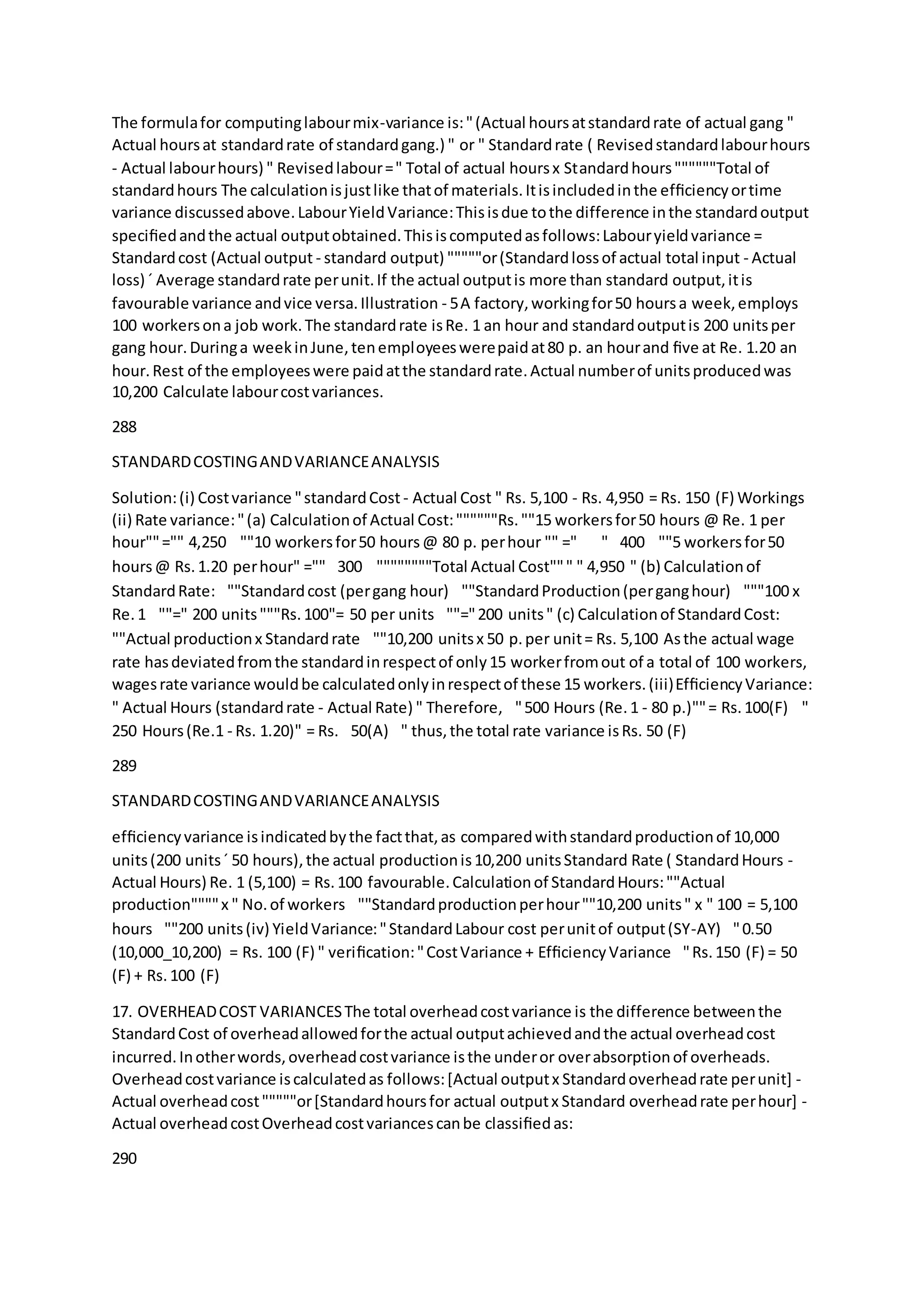 The formulafor computinglabourmix-variance is:"(Actual hoursatstandardrate of actual gang "
Actual hoursat standardrate of standardgang.) " or " Standardrate ( Revisedstandardlabourhours
- Actual labourhours) " Revisedlabour=" Total of actual hoursx Standardhours""""""Total of
standardhours The calculationisjustlike thatof materials.Itisincludedinthe efﬁciencyortime
variance discussedabove.LabourYieldVariance:Thisisdue tothe difference inthe standardoutput
speciﬁedandthe actual outputobtained.Thisiscomputedasfollows:Labouryieldvariance =
Standardcost (Actual output - standard output) """""or(Standardlossof actual total input - Actual
loss) ´ Average standardrate perunit.If the actual outputis more than standard output,itis
favourable variance andvice versa.Illustration - 5A factory,workingfor50 hoursa week,employs
100 workersona job work.The standardrate isRe. 1 an hour and standardoutputis 200 unitsper
gang hour.Duringa weekinJune,tenemployeeswerepaidat80 p. an hourand ﬁve at Re. 1.20 an
hour.Rest of the employeeswere paidatthe standardrate.Actual numberof unitsproducedwas
10,200 Calculate labourcostvariances.
288
STANDARDCOSTINGANDVARIANCEANALYSIS
Solution:(i) Costvariance "standardCost - Actual Cost " Rs. 5,100 - Rs. 4,950 = Rs. 150 (F) Workings
(ii) Rate variance:"(a) Calculationof Actual Cost:""""""Rs.""15 workersfor50 hours @ Re. 1 per
hour""="" 4,250  ""10 workersfor50 hours@ 80 p. perhour "" =" " 400  ""5 workersfor50
hours@ Rs.1.20 perhour" ="" 300  """"""""Total Actual Cost""" " 4,950 " (b) Calculationof
StandardRate:  ""Standardcost (pergang hour)  ""StandardProduction(perganghour)  """100 x
Re.1  ""=" 200 units"""Rs.100"= 50 per units  ""="200 units" (c) Calculationof StandardCost: 
""Actual productionx Standardrate  ""10,200 unitsx 50 p.per unit= Rs. 5,100 Asthe actual wage
rate hasdeviatedfromthe standardinrespectof only15 workerfromout of a total of 100 workers,
wagesrate variance wouldbe calculatedonlyinrespectof these 15 workers.(iii)EfﬁciencyVariance:
" Actual Hours (standardrate - Actual Rate) " Therefore,  "500 Hours (Re.1 - 80 p.)""= Rs.100(F)  "
250 Hours(Re.1 - Rs. 1.20)" = Rs. 50(A)  " thus,the total rate variance isRs. 50 (F)
289
STANDARDCOSTINGANDVARIANCEANALYSIS
efﬁciencyvariance isindicatedbythe factthat,as comparedwithstandardproductionof 10,000
units(200 units´ 50 hours),the actual productionis10,200 unitsStandard Rate ( StandardHours -
Actual Hours) Re. 1 (5,100) = Rs.100 favourable.Calculationof StandardHours:""Actual
production""""x " No.of workers  ""Standardproductionperhour""10,200 units" x " 100 = 5,100
hours  ""200 units(iv) YieldVariance:"StandardLabour cost perunitof output(SY-AY)  "0.50
(10,000_10,200) = Rs. 100 (F) " veriﬁcation:"CostVariance + EfﬁciencyVariance "Rs.150 (F) = 50
(F) + Rs.100 (F)
17. OVERHEADCOST VARIANCESThe total overheadcostvariance is the difference betweenthe
StandardCost of overheadallowedforthe actual outputachievedandthe actual overheadcost
incurred.Inotherwords,overheadcostvariance isthe underor overabsorptionof overheads.
Overheadcostvariance iscalculatedas follows:[Actual outputx Standardoverheadrate perunit] -
Actual overheadcost"""""or[Standardhoursfor actual outputx Standard overheadrate perhour] -
Actual overheadcostOverheadcostvariancescanbe classiﬁedas:
290
 