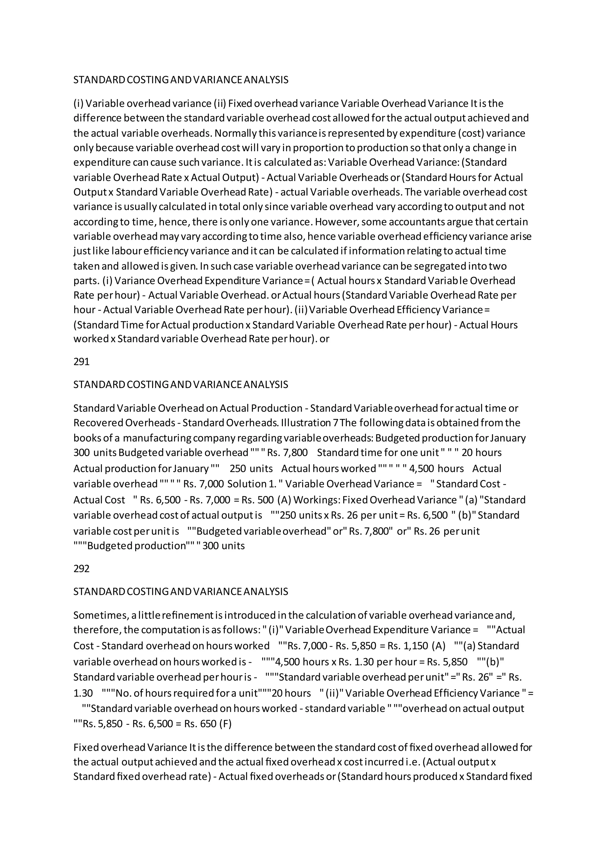 STANDARDCOSTINGANDVARIANCEANALYSIS
(i) Variable overheadvariance (ii) Fixedoverheadvariance Variable OverheadVariance Itisthe
difference betweenthe standardvariable overheadcostallowedforthe actual outputachievedand
the actual variable overheads.Normallythisvarianceisrepresentedbyexpenditure (cost) variance
onlybecause variable overheadcostwill varyinproportiontoproductionsothatonlya change in
expenditure cancause suchvariance.Itis calculatedas:Variable OverheadVariance:(Standard
variable OverheadRate x Actual Output) - Actual Variable Overheadsor(StandardHoursfor Actual
Outputx StandardVariable OverheadRate) - actual Variable overheads.The variable overheadcost
variance isusuallycalculatedintotal onlysince variable overhead varyaccordingtooutputand not
accordingto time,hence,there isonlyone variance.However,some accountantsargue thatcertain
variable overheadmayvaryaccordingtotime also,hence variable overheadefﬁciencyvariance arise
justlike labourefﬁciencyvariance anditcan be calculatedif informationrelatingtoactual time
takenand allowedisgiven.Insuchcase variable overheadvariance canbe segregatedintotwo
parts. (i) Variance OverheadExpenditure Variance=( Actual hoursx StandardVariable Overhead
Rate perhour) - Actual Variable Overhead.orActual hours(StandardVariable OverheadRate per
hour - Actual Variable OverheadRate perhour).(ii)Variable OverheadEfﬁciencyVariance=
(StandardTime forActual productionx StandardVariable OverheadRate perhour) - Actual Hours
workedx Standardvariable OverheadRate perhour).or
291
STANDARDCOSTINGANDVARIANCEANALYSIS
StandardVariable OverheadonActual Production - StandardVariableoverheadforactual time or
RecoveredOverheads - StandardOverheads.Illustration7The followingdataisobtainedfromthe
booksof a manufacturingcompanyregardingvariableoverheads:BudgetedproductionforJanuary
300 unitsBudgetedvariable overhead"""Rs. 7,800  Standardtime for one unit" " " 20 hours 
Actual productionforJanuary"" 250 units  Actual hoursworked""" " " 4,500 hours  Actual
variable overhead"""" Rs. 7,000 Solution1." Variable OverheadVariance =  "StandardCost -
Actual Cost  " Rs. 6,500 - Rs. 7,000 = Rs. 500 (A) Workings:FixedOverheadVariance "(a) "Standard
variable overheadcostof actual outputis  ""250 unitsx Rs. 26 per unit= Rs. 6,500 " (b)"Standard
variable costperunitis  ""Budgetedvariableoverhead"or"Rs.7,800" or" Rs.26 perunit 
"""Budgetedproduction"""300 units
292
STANDARDCOSTINGANDVARIANCEANALYSIS
Sometimes,alittlereﬁnementisintroducedinthe calculationof variable overheadvarianceand,
therefore,the computationisasfollows:"(i)"VariableOverheadExpenditure Variance =  ""Actual
Cost - Standard overheadonhoursworked  ""Rs.7,000 - Rs. 5,850 = Rs. 1,150 (A)  ""(a) Standard
variable overheadonhoursworkedis -   """4,500 hours x Rs. 1.30 per hour = Rs. 5,850  ""(b)"
Standardvariable overheadperhouris -  """Standard variable overheadperunit"="Rs. 26" =" Rs.
1.30  """No.of hoursrequiredfora unit"""20 hours  "(ii)"Variable OverheadEfﬁciencyVariance "=
  ""Standardvariable overheadonhoursworked - standardvariable """overheadonactual output 
""Rs.5,850 - Rs. 6,500 = Rs. 650 (F)
FixedoverheadVariance Itisthe difference betweenthe standardcostof ﬁxedoverheadallowedfor
the actual outputachievedandthe actual ﬁxedoverheadx costincurredi.e.(Actual outputx
Standardﬁxedoverhead rate) - Actual ﬁxedoverheadsor(Standardhoursproducedx Standardﬁxed
 
