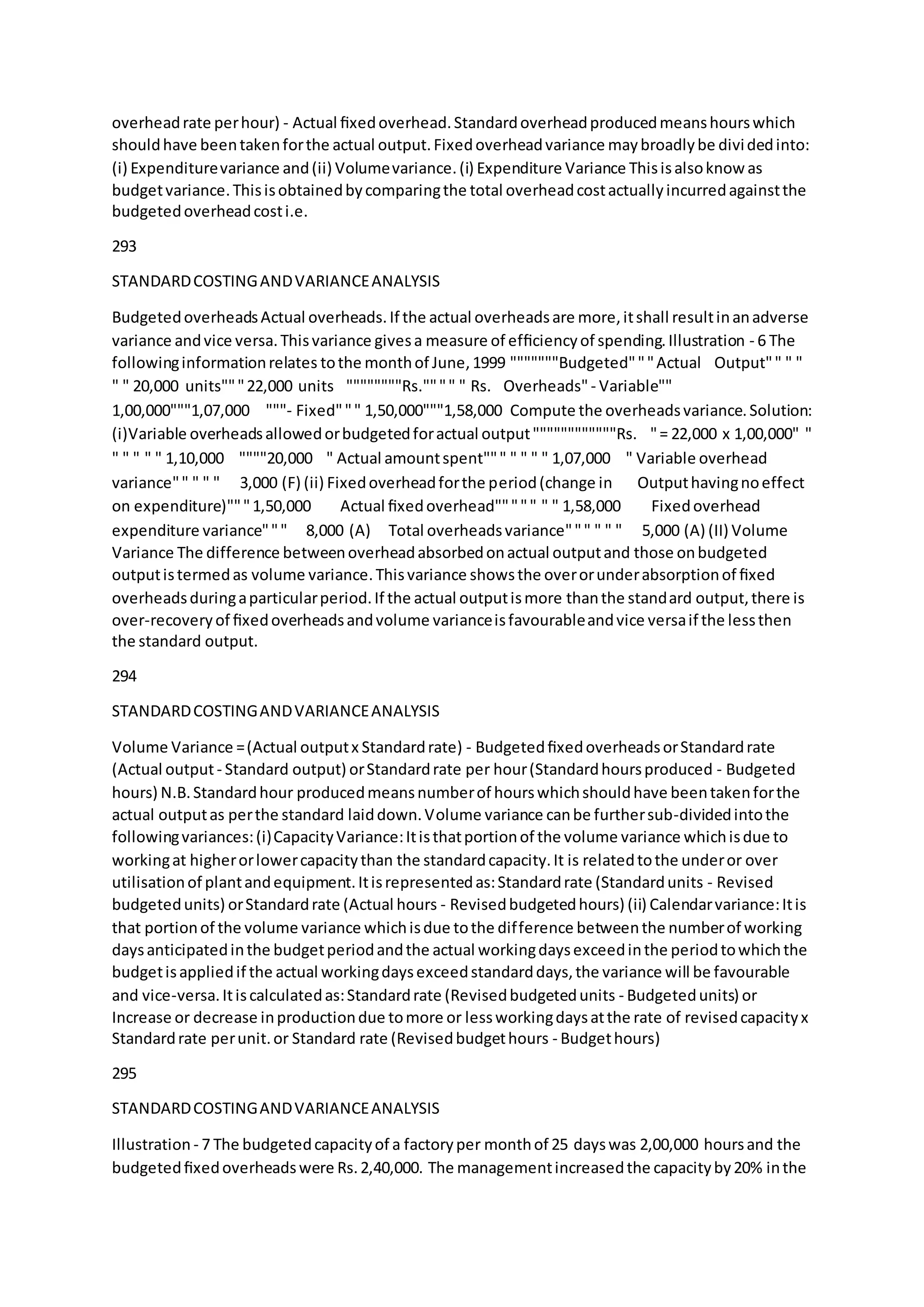 overheadrate perhour) - Actual ﬁxedoverhead.Standardoverheadproducedmeanshourswhich
shouldhave beentakenforthe actual output.Fixedoverheadvariance maybroadlybe dividedinto:
(i) Expenditurevariance and(ii) Volumevariance.(i) Expenditure Variance Thisisalsoknow as
budgetvariance.Thisisobtainedbycomparingthe total overheadcostactuallyincurredagainstthe
budgetedoverheadcosti.e.
293
STANDARDCOSTINGANDVARIANCEANALYSIS
BudgetedoverheadsActual overheads.If the actual overheadsare more,itshall resultinanadverse
variance andvice versa.Thisvariance givesa measure of efﬁciencyof spending.Illustration - 6 The
followinginformationrelates tothe monthof June,1999 """""""Budgeted"""Actual  Output"" " "
" " 20,000 units"""22,000 units  """"""""Rs."""" " Rs.  Overheads"- Variable""
1,00,000"""1,07,000  """- Fixed""" 1,50,000"""1,58,000 Compute the overheadsvariance.Solution:
(i)Variable overheadsallowedorbudgetedforactual output""""""""""""Rs.  "= 22,000 x 1,00,000" "
" " " " " 1,10,000  """"20,000  " Actual amountspent""" " " " " 1,07,000  " Variable overhead
variance"" " " " 3,000 (F) (ii) Fixedoverheadforthe period(change in  Outputhavingnoeffect
on expenditure)"""1,50,000  Actual ﬁxedoverhead""""" " " 1,58,000  Fixedoverhead
expenditure variance""" 8,000 (A) Total overheadsvariance""" " " " 5,000 (A) (II) Volume
Variance The difference betweenoverheadabsorbedonactual outputand those onbudgeted
outputistermedas volume variance.Thisvariance showsthe overorunderabsorptionof ﬁxed
overheadsduringaparticularperiod.If the actual outputismore thanthe standard output,there is
over-recoveryof ﬁxedoverheadsandvolume varianceisfavourableandvice versaif the lessthen
the standard output.
294
STANDARDCOSTINGANDVARIANCEANALYSIS
Volume Variance =(Actual outputx Standardrate) - BudgetedﬁxedoverheadsorStandardrate
(Actual output- Standard output) orStandardrate per hour(Standardhoursproduced - Budgeted
hours) N.B.Standardhour producedmeansnumberof hourswhichshouldhave beentakenforthe
actual outputas perthe standard laiddown.Volume variance canbe furthersub-dividedintothe
followingvariances:(i)CapacityVariance:Itisthatportionof the volume variance whichisdue to
workingat higherorlowercapacitythan the standardcapacity.It is relatedtothe underor over
utilisationof plantandequipment.Itisrepresentedas:Standardrate (Standardunits - Revised
budgetedunits) orStandardrate (Actual hours - Revisedbudgetedhours) (ii) Calendarvariance:Itis
that portionof the volume variance whichisdue tothe difference betweenthe numberof working
daysanticipatedinthe budgetperiodandthe actual workingdaysexceedinthe periodtowhichthe
budgetisappliedif the actual workingdaysexceedstandarddays,the variance will be favourable
and vice-versa.Itiscalculatedas:Standardrate (Revisedbudgetedunits - Budgetedunits) or
Increase or decrease inproductiondue tomore or lessworkingdaysatthe rate of revisedcapacityx
Standardrate perunit.or Standard rate (Revisedbudgethours - Budgethours)
295
STANDARDCOSTINGANDVARIANCEANALYSIS
Illustration - 7 The budgetedcapacityof a factoryper monthof 25 dayswas 2,00,000 hoursand the
budgetedﬁxedoverheadswere Rs.2,40,000. The managementincreasedthe capacityby20% inthe
 