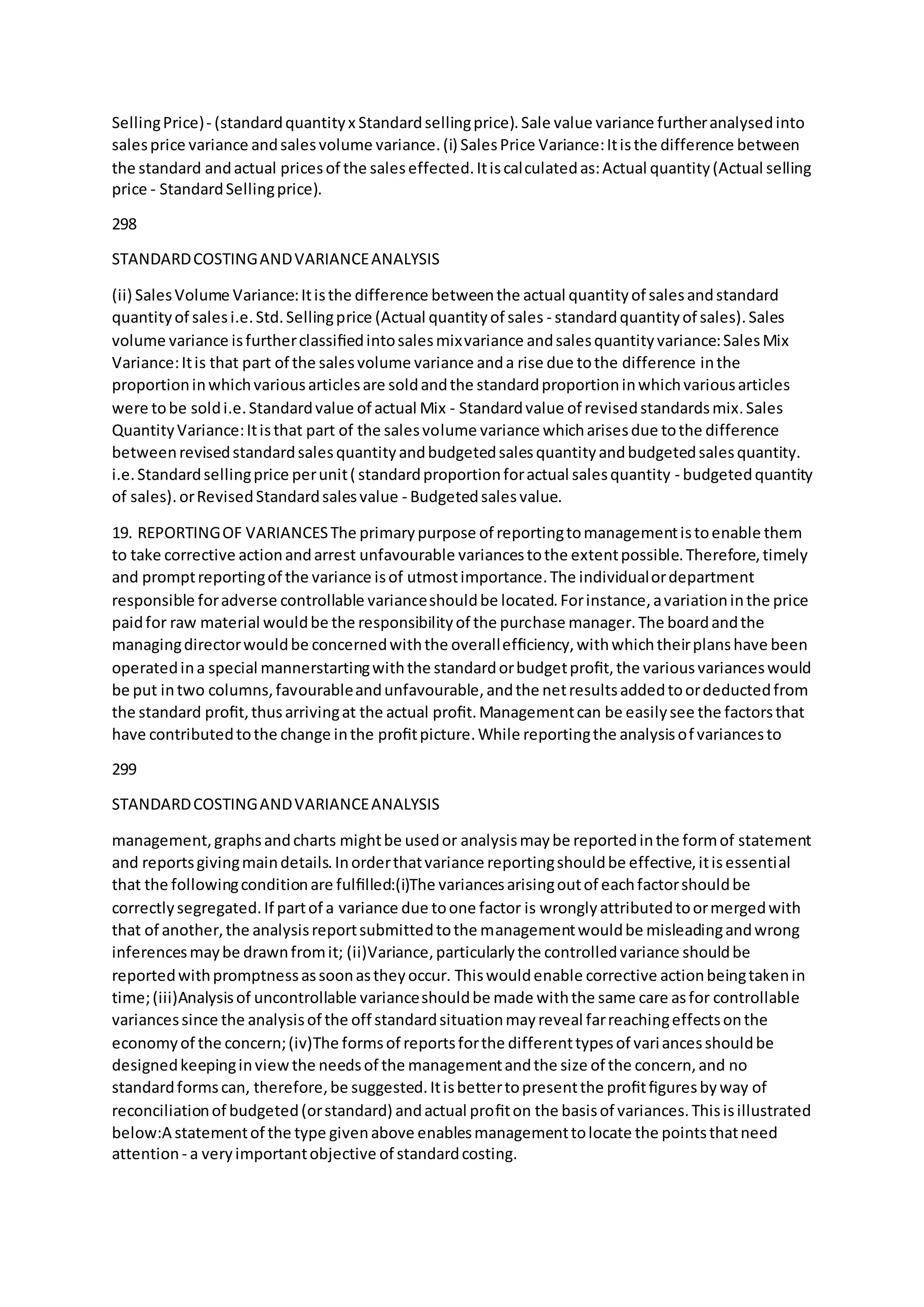 SellingPrice)- (standardquantityx Standardsellingprice).Sale value variance furtheranalysedinto
salesprice variance andsalesvolume variance.(i) SalesPrice Variance:Itisthe difference between
the standard andactual pricesof the saleseffected.Itiscalculatedas:Actual quantity(Actual selling
price - StandardSellingprice).
298
STANDARDCOSTINGANDVARIANCEANALYSIS
(ii) SalesVolume Variance:Itisthe difference betweenthe actual quantityof salesandstandard
quantityof salesi.e.Std.Sellingprice (Actual quantityof sales - standardquantityof sales).Sales
volume variance isfurtherclassiﬁedintosalesmixvariance andsalesquantityvariance:SalesMix
Variance:Itis that part of the salesvolume variance anda rise due tothe difference inthe
proportioninwhichvariousarticlesare soldandthe standardproportioninwhichvariousarticles
were tobe soldi.e.Standardvalue of actual Mix - Standardvalue of revisedstandardsmix.Sales
QuantityVariance:Itisthat part of the salesvolume variance whicharisesdue tothe difference
betweenrevisedstandardsalesquantityandbudgetedsalesquantityandbudgetedsalesquantity.
i.e.Standardsellingprice perunit( standardproportionforactual salesquantity - budgetedquantity
of sales).orRevisedStandardsalesvalue - Budgetedsalesvalue.
19. REPORTINGOF VARIANCESThe primarypurpose of reportingtomanagementistoenable them
to take corrective actionandarrest unfavourable variancestothe extentpossible.Therefore,timely
and promptreportingof the variance isof utmostimportance.The individualordepartment
responsible foradverse controllable varianceshouldbe located.Forinstance,avariationinthe price
paidfor raw material wouldbe the responsibilityof the purchase manager.The boardandthe
managingdirectorwouldbe concernedwiththe overallefﬁciency,withwhichtheirplanshave been
operatedina special mannerstartingwiththe standardorbudgetproﬁt,the variousvarianceswould
be put intwo columns,favourableandunfavourable,andthe netresultsaddedtoordeductedfrom
the standard proﬁt,thusarrivingat the actual proﬁt.Managementcan be easilysee the factorsthat
have contributedtothe change inthe proﬁtpicture.While reportingthe analysisof variancesto
299
STANDARDCOSTINGANDVARIANCEANALYSIS
management,graphsandcharts mightbe usedor analysismaybe reportedinthe formof statement
and reportsgivingmaindetails.Inorderthatvariance reportingshouldbe effective,itisessential
that the followingconditionare fulﬁlled:(i)The variancesarisingoutof eachfactorshouldbe
correctlysegregated.If partof a variance due toone factor is wronglyattributedtoormergedwith
that of another,the analysisreportsubmittedtothe managementwouldbe misleadingandwrong
inferencesmaybe drawnfromit; (ii)Variance,particularlythe controlledvariance shouldbe
reportedwithpromptnessassoonastheyoccur. Thiswouldenable corrective actionbeingtakenin
time;(iii)Analysisof uncontrollable varianceshouldbe made withthe same care asfor controllable
variancessince the analysisof the off standardsituationmayreveal farreachingeffectsonthe
economyof the concern;(iv)The formsof reportsforthe differenttypesof variancesshouldbe
designedkeepinginviewthe needsof the managementandthe size of the concern,and no
standardformscan, therefore,be suggested.Itisbettertopresentthe proﬁtﬁguresbyway of
reconciliationof budgeted(orstandard) andactual proﬁton the basisof variances.Thisisillustrated
below:A statementof the type givenabove enablesmanagementtolocate the pointsthatneed
attention - a veryimportantobjective of standardcosting.
 