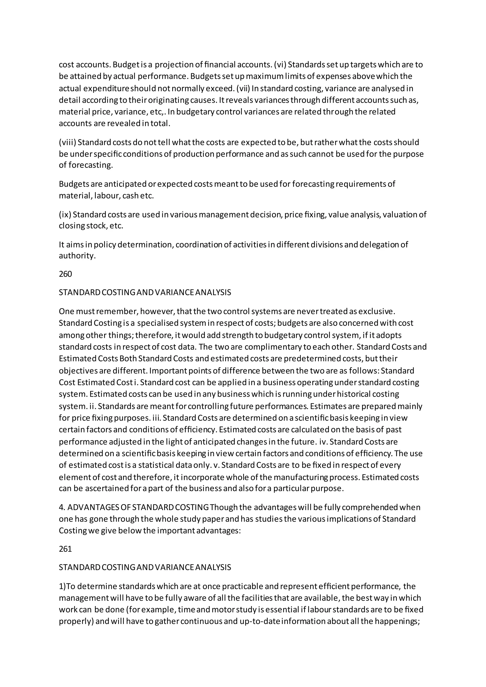 cost accounts.Budgetisa projectionof ﬁnancial accounts.(vi) Standardssetuptargetswhichare to
be attainedbyactual performance.Budgetssetupmaximumlimitsof expensesabovewhichthe
actual expenditureshouldnotnormallyexceed.(vii) Instandardcosting,variance are analysedin
detail accordingtotheiroriginatingcauses.Itrevealsvariancesthroughdifferentaccountssuchas,
material price,variance,etc,.Inbudgetarycontrol variancesare relatedthroughthe related
accounts are revealedintotal.
(viii) Standardcostsdonottell whatthe costs are expectedtobe,butratherwhatthe costsshould
be underspeciﬁcconditionsof productionperformance andassuchcannot be usedfor the purpose
of forecasting.
Budgetsare anticipatedorexpectedcostsmeanttobe usedfor forecastingrequirementsof
material,labour,cashetc.
(ix) Standardcostsare usedinvariousmanagementdecision,price ﬁxing,value analysis,valuationof
closingstock,etc.
It aimsinpolicydetermination,coordinationof activitiesindifferentdivisionsanddelegationof
authority.
260
STANDARDCOSTINGANDVARIANCEANALYSIS
One mustremember,however,thatthe twocontrol systemsare nevertreatedasexclusive.
StandardCostingisa specialisedsysteminrespectof costs;budgetsare alsoconcernedwithcost
amongother things;therefore,itwouldaddstrengthtobudgetarycontrol system, if itadopts
standardcosts inrespectof cost data. The twoare complimentarytoeachother. StandardCostsand
EstimatedCostsBothStandardCosts andestimatedcostsare predeterminedcosts,buttheir
objectivesare different.Importantpointsof difference betweenthe twoare as follows:Standard
Cost EstimatedCosti.Standardcost can be appliedina businessoperatingunderstandardcosting
system.Estimatedcostscanbe usedinanybusinesswhichisrunningunderhistorical costing
system.ii.Standardsare meantforcontrollingfuture performances.Estimatesare preparedmainly
for price ﬁxingpurposes.iii.StandardCostsare determinedonascientiﬁcbasiskeepinginview
certainfactorsand conditionsof efﬁciency.Estimatedcostsare calculatedonthe basisof past
performance adjustedinthe lightof anticipatedchangesinthe future. iv.StandardCostsare
determinedona scientiﬁcbasiskeepinginview certainfactorsandconditionsof efﬁciency.The use
of estimatedcostisa statistical dataonly.v.StandardCostsare to be ﬁxedinrespectof every
elementof costandtherefore,it incorporate whole of the manufacturingprocess.Estimatedcosts
can be ascertainedforapart of the businessandalsofora particularpurpose.
4. ADVANTAGESOFSTANDARDCOSTINGThoughthe advantageswill be fullycomprehendedwhen
one has gone throughthe whole studypaperandhas studiesthe variousimplicationsof Standard
Costingwe give belowthe importantadvantages:
261
STANDARDCOSTINGANDVARIANCEANALYSIS
1)To determine standardswhichare at once practicable andrepresentefﬁcientperformance, the
managementwill have tobe fullyaware of all the facilitiesthatare available,the bestwayinwhich
workcan be done (forexample,timeandmotorstudyisessential if labourstandardsare to be ﬁxed
properly) andwill have togathercontinuousand up-to-dateinformationaboutall the happenings;
 