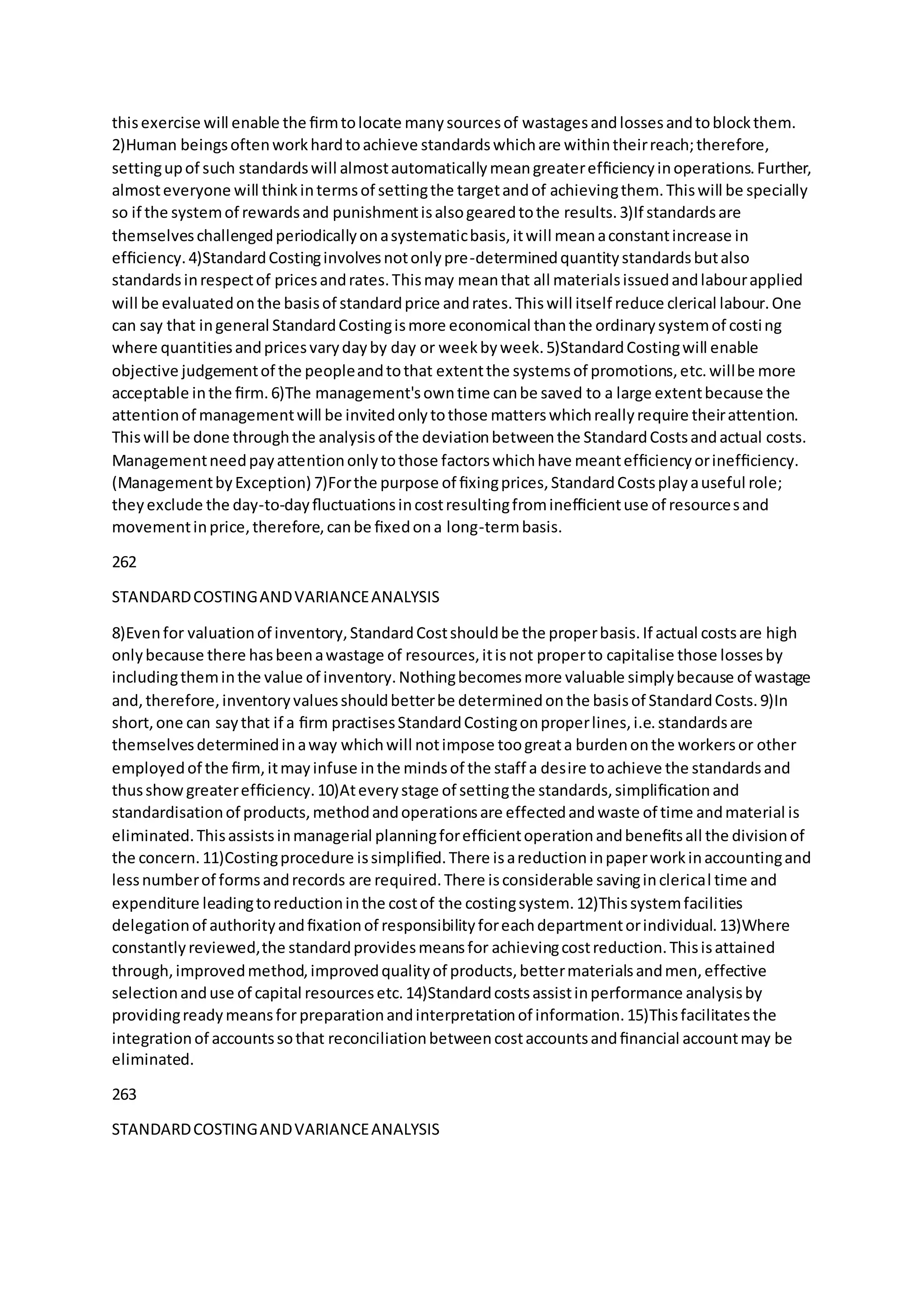 thisexercise will enable the ﬁrmtolocate manysourcesof wastagesandlossesandtoblockthem.
2)Human beingsoftenworkhardtoachieve standardswhichare withintheirreach;therefore,
settingupof such standardswill almostautomaticallymeangreaterefﬁciencyinoperations.Further,
almosteveryone will thinkintermsof settingthe targetandof achievingthem.Thiswill be specially
so if the systemof rewardsand punishmentisalsogearedtothe results.3)If standardsare
themselveschallengedperiodicallyonasystematicbasis,itwill meanaconstantincrease in
efﬁciency.4)StandardCostinginvolvesnotonlypre-determinedquantitystandardsbutalso
standardsinrespectof pricesandrates.Thismay meanthat all materialsissuedandlabourapplied
will be evaluatedonthe basisof standardprice andrates.Thiswill itself reduce clerical labour.One
can say that ingeneral StandardCostingismore economical thanthe ordinarysystemof costing
where quantitiesandpricesvarydayby day or weekbyweek.5)StandardCostingwill enable
objective judgementof the peopleandtothat extentthe systemsof promotions,etc.willbe more
acceptable inthe ﬁrm.6)The management'sowntime canbe saved to a large extentbecause the
attentionof managementwill be invitedonlytothose matterswhichreallyrequire theirattention.
Thiswill be done throughthe analysisof the deviationbetweenthe StandardCostsandactual costs.
Managementneedpayattentiononlytothose factorswhichhave meantefﬁciencyorinefﬁciency.
(ManagementbyException) 7)Forthe purpose of ﬁxingprices,StandardCostsplayauseful role;
theyexclude the day-to-dayﬂuctuationsincostresultingfrominefﬁcientuse of resourcesand
movementinprice,therefore,canbe ﬁxedona long-termbasis.
262
STANDARDCOSTINGANDVARIANCEANALYSIS
8)Evenfor valuationof inventory,StandardCostshouldbe the properbasis.If actual costsare high
onlybecause there hasbeenawastage of resources,itisnot properto capitalise those lossesby
includingtheminthe value of inventory.Nothingbecomesmore valuable simplybecause of wastage
and,therefore,inventoryvaluesshouldbetterbe determinedonthe basisof StandardCosts.9)In
short,one can saythat if a ﬁrm practisesStandardCostingonproperlines,i.e.standardsare
themselvesdeterminedinaway whichwill notimpose toogreata burdenonthe workersor other
employedof the ﬁrm,itmayinfuse inthe mindsof the staff a desire toachieve the standardsand
thusshowgreaterefﬁciency.10)Ateverystage of settingthe standards,simpliﬁcationand
standardisationof products,methodandoperationsare effectedandwaste of time andmaterial is
eliminated.Thisassistsinmanagerial planningforefﬁcientoperationandbeneﬁtsall the divisionof
the concern.11)Costingprocedure issimpliﬁed.There isareductioninpaperworkinaccountingand
lessnumberof formsandrecords are required.There isconsiderable savinginclerical time and
expenditure leadingtoreductioninthe costof the costingsystem.12)Thissystemfacilities
delegationof authorityandﬁxationof responsibilityforeachdepartmentorindividual.13)Where
constantlyreviewed,the standardprovidesmeansfor achievingcostreduction.Thisisattained
through,improvedmethod,improvedqualityof products,bettermaterialsandmen,effective
selectionanduse of capital resourcesetc.14)Standardcostsassistinperformance analysisby
providingreadymeansforpreparationandinterpretationof information.15)Thisfacilitatesthe
integrationof accountssothat reconciliationbetweencostaccountsandﬁnancial accountmay be
eliminated.
263
STANDARDCOSTINGANDVARIANCEANALYSIS
 